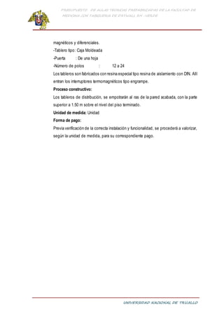 PRESUPUESTO DE AULAS TEORICAS PREFABRICADAS DE LA FACULTAD DE
MEDICINA CON TABIQUERIA DE DRYWALL RH -VERDE
UNIVERSIDAD NACIONAL DE TRUJILLO
magnéticos y diferenciales.
-Tablero tipo: Caja Moldeada
-Puerta : De una hoja
-Número de polos : 12 a 24
Los tableros son fabricados con resina especial tipo resina de aislamiento con DIN. Allí
entran los interruptores termomagnéticos tipo engrampe.
Proceso constructivo:
Los tableros de distribución, se empotrarán al ras de la pared acabada, con la parte
superior a 1.50 m sobre el nivel del piso terminado.
Unidad de medida: Unidad
Forma de pago:
Previa verificación de la correcta instalación y funcionalidad, se procederá a valorizar,
según la unidad de medida, para su correspondiente pago.
 