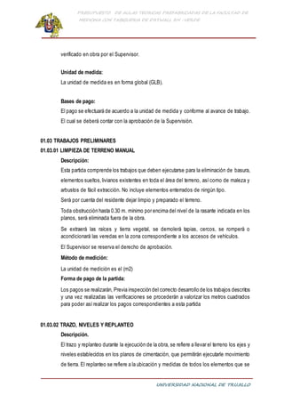 PRESUPUESTO DE AULAS TEORICAS PREFABRICADAS DE LA FACULTAD DE
MEDICINA CON TABIQUERIA DE DRYWALL RH -VERDE
UNIVERSIDAD NACIONAL DE TRUJILLO
verificado en obra por el Supervisor.
Unidad de medida:
La unidad de medida es en forma global (GLB).
Bases de pago:
El pago se efectuará de acuerdo a la unidad de medida y conforme al avance de trabajo.
El cual se deberá contar con la aprobación de la Supervisión.
01.03 TRABAJOS PRELIMINARES
01.03.01 LIMPIEZA DE TERRENO MANUAL
Descripción:
Esta partida comprende los trabajos que deben ejecutarse para la eliminación de basura,
elementos sueltos,livianos existentes en toda el área del terreno, así como de maleza y
arbustos de fácil extracción. No incluye elementos enterrados de ningún tipo.
Será por cuenta del residente dejar limpio y preparado el terreno.
Toda obstrucción hasta 0.30 m. mínimo por encima del nivel de la rasante indicada en los
planos, será eliminada fuera de la obra.
Se extraerá las raíces y tierra vegetal, se demolerá tapias, cercos, se romperá o
acondicionará las veredas en la zona correspondiente a los accesos de vehículos.
El Supervisor se reserva el derecho de aprobación.
Método de medición:
La unidad de medición es el (m2)
Forma de pago de la partida:
Los pagos se realizarán, Previa inspección del correcto desarrollo de los trabajos descritos
y una vez realizadas las verificaciones se procederán a valorizar los metros cuadrados
para poder así realizar los pagos correspondientes a esta partida
01.03.02 TRAZO, NIVELES Y REPLANTEO
Descripción.
El trazo y replanteo durante la ejecución de la obra, se refiere a llevar el terreno los ejes y
niveles establecidos en los planos de cimentación, que permitirán ejecutarle movimiento
de tierra. El replanteo se refiere a la ubicación y medidas de todos los elementos que se
 