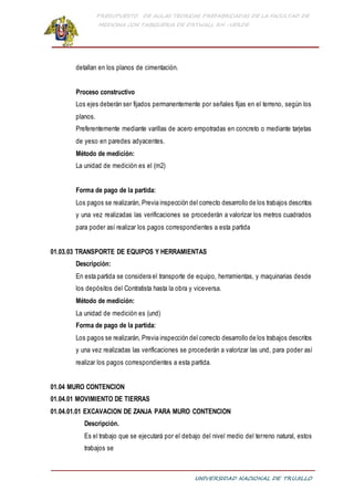 PRESUPUESTO DE AULAS TEORICAS PREFABRICADAS DE LA FACULTAD DE
MEDICINA CON TABIQUERIA DE DRYWALL RH -VERDE
UNIVERSIDAD NACIONAL DE TRUJILLO
detallan en los planos de cimentación.
Proceso constructivo
Los ejes deberán ser fijados permanentemente por señales fijas en el terreno, según los
planos.
Preferentemente mediante varillas de acero empotradas en concreto o mediante tarjetas
de yeso en paredes adyacentes.
Método de medición:
La unidad de medición es el (m2)
Forma de pago de la partida:
Los pagos se realizarán, Previa inspección del correcto desarrollo de los trabajos descritos
y una vez realizadas las verificaciones se procederán a valorizar los metros cuadrados
para poder así realizar los pagos correspondientes a esta partida
01.03.03 TRANSPORTE DE EQUIPOS Y HERRAMIENTAS
Descripción:
En esta partida se considera el transporte de equipo, herramientas, y maquinarias desde
los depósitos del Contratista hasta la obra y viceversa.
Método de medición:
La unidad de medición es (und)
Forma de pago de la partida:
Los pagos se realizarán, Previa inspección del correcto desarrollo de los trabajos descritos
y una vez realizadas las verificaciones se procederán a valorizar las und, para poder así
realizar los pagos correspondientes a esta partida.
01.04 MURO CONTENCION
01.04.01 MOVIMIENTO DE TIERRAS
01.04.01.01 EXCAVACION DE ZANJA PARA MURO CONTENCION
Descripción.
Es el trabajo que se ejecutará por el debajo del nivel medio del terreno natural, estos
trabajos se
 
