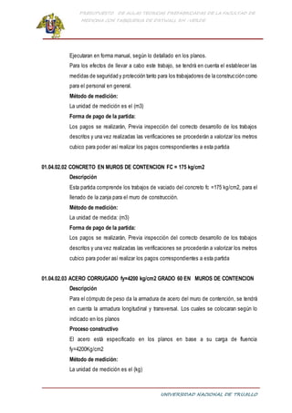 PRESUPUESTO DE AULAS TEORICAS PREFABRICADAS DE LA FACULTAD DE
MEDICINA CON TABIQUERIA DE DRYWALL RH -VERDE
UNIVERSIDAD NACIONAL DE TRUJILLO
Ejecutaran en forma manual, según lo detallado en los planos.
Para los efectos de llevar a cabo este trabajo, se tendrá en cuenta el establecer las
medidas de seguridad y protección tanto para los trabajadores de la construcción como
para el personal en general.
Método de medición:
La unidad de medición es el (m3)
Forma de pago de la partida:
Los pagos se realizarán, Previa inspección del correcto desarrollo de los trabajos
descritos y una vez realizadas las verificaciones se procederán a valorizar los metros
cubico para poder así realizar los pagos correspondientes a esta partida
01.04.02.02 CONCRETO EN MUROS DE CONTENCION FC = 175 kg/cm2
Descripción
Esta partida comprende los trabajos de vaciado del concreto fc =175 kg/cm2, para el
llenado de la zanja para el muro de construcción.
Método de medición:
La unidad de medida: (m3)
Forma de pago de la partida:
Los pagos se realizarán, Previa inspección del correcto desarrollo de los trabajos
descritos y una vez realizadas las verificaciones se procederán a valorizar los metros
cubico para poder así realizar los pagos correspondientes a esta partida
01.04.02.03 ACERO CORRUGADO fy=4200 kg/cm2 GRADO 60 EN MUROS DE CONTENCION
Descripción
Para el cómputo de peso da la armadura de acero del muro de contención, se tendrá
en cuenta la armadura longitudinal y transversal. Los cuales se colocaran según lo
indicado en los planos
Proceso constructivo
El acero está especificado en los planos en base a su carga de fluencia
fy=4200Kg/cm2
Método de medición:
La unidad de medición es el (kg)
 