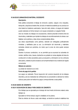 PRESUPUESTO DE AULAS TEORICAS PREFABRICADAS DE LA FACULTAD DE
MEDICINA CON TABIQUERIA DE DRYWALL RH -VERDE
UNIVERSIDAD NACIONAL DE TRUJILLO
01.04.02.06 ELIMINACION DE MATERIAL EXCEDENTE
Descripción.
Esta partida comprende el trabajo de remoción, acarreo, carguío a los volquetes,
transporte y depósito al destino final, de todo el material excedente que se produce en
obra hasta los botaderos autorizados, fuera del radio urbano, el carguío del material
puede realizarse en forma manual o con equipo empleando un cargador frontal.
Una vez iniciado los trabajos de excavaciones, deberá presentar el terreno libre de
desmontes y materiales que impidan los trabajos de acondicionamiento de áreas a ser
tratadas como jardines y otras obras complementarias afines.
Las áreas especificadas como jardines, deberán ser entregadas perfectamente
niveladas y rastrilladas para su uso. La eliminación del desmonte y materiales
sobrantes deberá ser periódica, de modo que la zona de obra quede siempre
habilitada.
Durante el proceso constructivo, no se permitirá que se acumule los sobrantes de
mortero, ladrillos rotos, basura, deshechos se juntarán en rumas alejadas del área de
construcción en sitios accesibles para su evacuación y eliminación con los vehículos
adecuados, evitando el polvo excesivo con la implementación de un sistema de regado
conveniente.
Método de medición:
La unidad de medición es el (m3)
Forma de pago de la partida:
Los pagos se realizarán, Previa inspección del correcto desarrollo de los trabajos
descritos y una vez realizadas las verificaciones se procederán a valorizar los metros
cúbicos para poder así realizar los pagos correspondientes a esta partida
01.05.00 DADOS DE CONCRETO
01.05.01 EXCAVACION DE ZANJA PARA DADOS DE CONCRETO
Es el trabajo que se ejecutará por el debajo del nivel medio del terreno natural, estos
trabajos se
Ejecutaran en forma manual, según lo detallado en los planos.
Para los efectos de llevar a cabo este trabajo, se tendrá en cuenta el establecer las
 