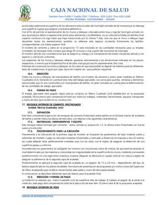 CAJA NACIONAL DE SALUD
Esteban Arce 0-456 * Casilla 524 * Teléfono: 425 1142 *Fax: 425 1186
OFICINA REGIONAL COCHABAMBA – BOLIVIA
UNIDAD DE INFRAESTRUCTURA
picará adecuadamente la superficie de los elementos estructurales del hormigón armado de tal manera que se obtenga
una superficie rugosa que asegure una buena adherencia.
Con el fin de permitir el asentamiento de los muros y tabiques colocados entre losa y viga de hormigón armado sin
que se produzca daños o separaciones entre estos elementos y la albañilería, no se colocará la hilada de ladrillos final
superior continua a la viga hasta que haya transcurrido por lo menos 7 días. Una vez que el muro o tabique haya
absorbido todos los asentamientos posibles, se rellenará este espacio acuñando firmemente los ladrillos
correspondientes a la hilada superior final.
El mortero de cemento y arena en la proporción 1:5 será mezclado en las cantidades necesarias para su empleo
inmediato. Se rechazará todo mortero que tenga 30 minutos o más a partir del momento de mezclado.
El mortero será de una consistencia tal que se asegure su trabajo y la manipulación de masas compactas, densas y con
aspecto y coloración uniformes.
Los espesores de los muros y tabiques deberán ajustarse estrictamente a las dimensiones indicadas en los planos
respectivos, a menos que el Supervisor/Fiscal de obra instruya por escrito expresamente otra cosa.
A tiempo de construirse los muros y tabiques, en los casos en que sea posible, se dejarán las tuberías para los diferentes
tipos de instalaciones, al igual que cajas, tacos de madera, etc. que pudieran requerirse.
16.4. MEDICIÓN
Todos los muros y tabiques de mampostería de ladrillo con mortero de cemento y arena serán medidos en Metros
Cuadrados (m2), tomando en cuenta el área neta del trabajo ejecutado. Los vanos para puertas, ventanas y elementos
estructurales que no son construidos con mampostería de ladrillo, no serán tomados en cuenta para la determinación
de las cantidades de trabajo ejecutado.
16.5. FORMA DE PAGO
El trabajo ejecutado será pagado según precios unitarios en Metro Cuadrado (m2) establecidos en la propuesta
aceptada. Dicho precio será compensación total por todos los trabajos, materiales, herramientas, equipos, transportes
y mano de obra que inciden en su construcción.
17. REVOQUE INTERIOR DE CEMENTO FROTACHADO
Unidad: Metros Cuadrados (m2)
17.1. DEFINICIÓN
Este ítem comprende la ejecución de revoques de cemento frotachado sobre ladrillo en la fachada interior de la batería
de baños y donde indica los planos de esta obra, con relación a las siguientes características.
17.2. MATERIALES, HERRAMIENTAS Y EQUIPO
Este revoque estará formado por cemento - arena cernida su proporción 1:3, la última mano frotachada con trocha
suave y/o enlucido.
17.3. PROCEDIMIENTO PARA LA EJECUCIÓN
Previamente a la colocación de la primera capa de mortero se limpiarán los paramentos de todo material suelto y
sobrantes de mortero. Luego se colocarán maestras horizontales y verticales a distancias no mayores a dos (2) metros,
las cuales deberán estar perfectamente niveladas unas con las otras, con el objeto de asegurar la obtención de una
superficie pareja y uniforme.
Humedecidos los paramentos se castigarán los mismos con una primera mano de mezcla, tal que permita alcanzar el
nivel determinado por las maestras y cubra todas las irregularidades de la superficiede los muros, nivelando y enrasando
posteriormente con una regla entre maestra y maestra. Después se efectuará un rayado vertical con clavos a objeto de
asegurar la adherencia de la segunda capa de acabado.
Posteriormente se aplicará la segunda capa de acabado en un espesor de 1.5 a 2.0 mm. , dependiendo del tipo de
textura especificado en los planos de detalle, formulario de presentación de propuestas y/o instrucciones del Supervisor
de Obra, empleando para el efecto herramientas adecuadas y mano de obra especializada.
A continuación se describen diferentes tipos de textura para el acabado final.
17.4. MEDICIÓN Y FORMA DE PAGO
La medición se realizará por metro Cuadrado (m2) de superficie neta de trabajo. El trabajo se pagará de acuerdo a la
medición, este pago será compensación total de la ejecución de este ítem. El precio será el de la propuesta aceptada.
18. REVOQUE INTERIOR DE YESO
 