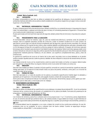 CAJA NACIONAL DE SALUD
Esteban Arce 0-456 * Casilla 524 * Teléfono: 425 1142 *Fax: 425 1186
OFICINA REGIONAL COCHABAMBA – BOLIVIA
UNIDAD DE INFRAESTRUCTURA
Unidad: Metro Cuadrado (m2)
18.1. DEFINICIÓN
El trabajo comprendido en este ítem se refiere al acabado de las superficies de tabiques y muros de ladrillo en los
ambientes interiores del edificio de acuerdo al diseño establecido en los planos respectivos y/o según instrucciones del
Supervisor o Fiscal de Obra.
18.2. MATERIALES, HERRAMIENTAS Y EQUIPO
El yeso a utilizarse para el enlucido será de primera calidad y molido fino, no contendrá terrones ni impurezas de ninguna
clase. Con anterioridad a cualquier suministro de yeso a la obra, el Contratista presentará al Supervisor o Fiscal de obra
una muestra de este material para su aprobación.
El yeso para la ejecución de la primera capa será de segunda calidad y estará libre de terrones e impurezas de cualquier
clase.
18.3. PROCEDIMIENTO PARA LA EJECUCIÓN
El Contratista debe colocar las tuberías, cajas, etc. para las instalaciones eléctricas y sanitarias antes de proceder al
revoque. Solo se aceptarán pequeñas picadas de corrección y estas no tendrán incidencia en el costo unitario. Se
ejecutará en primer lugar una capa de revoque empleando yeso de segunda y yeso de primera, mezclados. Se colocará
maestras a distancias no mayores de dos metros, estas maestras deberán ser perfectamente verticales y alineadas entre
sí a fin de asegurar el logro de una superficie uniformey pareja en toda su extensión. El espesor de la primera capa será
de revoque será el necesario para alcanzar el nivel determinado por las maestras. Sobre la primera capa ejecutada como
se tiene indicado se colocará una segunda y última capa de enlucido empleando yeso puro. Esta última capa será alisada
prolijamente mediante planchas metálicas a fin de obtener una superficie completamente tersa, plana y libre de
ondulaciones.
En general las superficies de muros en el interior de la obra serán revocadas como se tiene detallado en el párrafo
anterior excepto aquellas para las cuales los planos o detalles de obra indiquen la colocación de revestimientos de otros
materiales.
Las intersecciones de muros con los revestimientos cerámicos serán terminadas con buñas con espesor determinadas
por el Supervisor o Fiscal de Obra, los ángulos interiores entre muros serán terminados con arista viva.
18.4. MEDICIÓN
Este ítem será medido por Metro Cuadrado (m2) de superficie, tomando en cuenta únicamentelas superficies netas del
trabajo ejecutado. En la medición se descontarán todos los vanos de puertas, ventanas y otros pero si se incluirán las
superficies netas de las jambas.
18.5. FORMA DE PAGO
Este ítem ejecutado en un todo de acuerdo con los planos y la presente especificación medida según lo señalado y
aprobado por el Supervisor o Fiscal de Obra, será pagado al precio unitario de la propuesta aceptada.
Dicho precio será compensación total por los materiales, mano de obra, herramientas, equipo y otros gastos que sean
necesarios para la adecuada y correcta ejecución los trabajos.
19. REVESTIMIENTO DE PORCELANATO
Unidad: Metro Cuadrado (M2)
19.1. DEFINICIÓN
Este ítem se refiere al acabado de las superficies de muros y tabiques con piezas de porcelanato PEI - 4 y en los ambientes
interiores de las construcciones, de acuerdo a lo establecido en los planos de detalle, formulario de presentación de
propuestas y /o instrucciones del Supervisor de Obra.
19.2. MATERIALES, HERRAMIENTAS Y EQUIPO
Los morteros de cemento y arena fina a utilizarse serán en las proporciones 1: 3 y 1: 5 (cemento y arena), dependiendo
el caso. El cemento será del tipo portland, fresco y de calidad probada. El agua deberá ser limpia, no permitiéndose el
empleo de aguas estancadas provenientes de pequeñas lagunas o aquéllas que provengan de alcantarillas, pantanos o
ciénagas.20.
El Contratista deberá lavar los agregados s a su costo, a objeto de cumplir con las condiciones anteriores. En caso de
emplearse color en los acabados, el ocre a utilizarse será de buena calidad. Cuando se especifique revoque
impermeable se utilizará SIKA 1 u otro producto similar.
 
