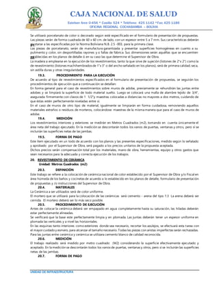 CAJA NACIONAL DE SALUD
Esteban Arce 0-456 * Casilla 524 * Teléfono: 425 1142 *Fax: 425 1186
OFICINA REGIONAL COCHABAMBA – BOLIVIA
UNIDAD DE INFRAESTRUCTURA
Se utilizará porcelanato de color o decorado según esté especificado en el formulario de presentación de propuestas.
Las piezas serán de forma cuadrada de 60 x 60 cm. de lado, con un espesor entre 5 a 7 mm. Sus características deberán
ajustarse a las especificadas por la Norma Boliviana N.B. 2.5 -003, para la primera clase.21.
Las piezas de porcelanato, serán de manufactura garantizada y presentar superficies homogéneas en cuanto a su
pulimento y color, sin desportilladas rayones y o fallas de fábrica. Sus dimensiones serán aquéllas que se encuentren
establecidas en los planos de detalle ó en su caso las que determine el Supervisor de Obra.22.
La madera a emplearse en la ejecución de los revestimientos, tanto la que sirve de sujeción (listones de 2"x 2") como la
de revestimiento (listones machihembrados de 1"x 3" o del ancho señalado en los planos), será de primera calidad, seca,
sin astilla duras y otras irregularidades.
19.3. PROCEDIMIENTO PARA LA EJECUCIÓN
De acuerdo al tipo de revestimientos especificados en el formulario de presentación de propuestas, se seguirán los
procedimientos de ejecución que a continuación se detallan:
En forma general para el caso de revestimientos sobre muros de adobe, previamente se rehundirán las juntas entre
adobes y se limpiará la superficie de todo material suelto. Luego se colocará una malla de alambre tejido de 3/4",
asegurada firmemente con clavos de 1 1/2"y maestras colocadas a distancias no mayores a dos metros, cuidando de
que éstas estén perfectamente niveladas entre sí.
En el caso de muros de otro tipo de material, igualmente se limpiarán en forma cuidadosa, removiendo aquellos
materiales extraños o residuos de morteros, colocándose maestras de la misma manera que para el caso de muros de
adobe.
19.4. MEDICIÓN
Los revestimientos interiores y exteriores se medirán en Metros Cuadrados (m2), tomando en cuenta únicamente el
área neta del trabajo ejecutado. En la medición se descontarán todos los vanos de puertas, ventanas y otros, pero sí se
incluirán las superficies netas de las jambas.
19.5. FORMA DE PAGO
Este ítem ejecutado en un todo de acuerdo con los planos y las presentes especificaciones, medido según lo señalado
y aprobado por el Supervisor de Obra, será pagado a los precios unitarios de la propuesta aceptada.
Dichos precios serán compensación total por los materiales, mano de obra, herramientas, equipo y otros gastos que
sean necesarios para la adecuada y correcta ejecución de los trabajos.
20. REVESTIMIENTO DE CERÁMICA
Unidad: Metros Cuadrados (m2)
20.3. DEFINICIÓN
Este trabajo se refiere a la colocación de cerámica nacional de color establecido por el Supervisor de Obra y/o Fiscal en
área húmeda de los baños y cocinetas de acuerdo a lo establecido en los planos de detalle, formulario de presentación
de propuestas y /o instrucciones del Supervisor de Obra.
20.4. MATERIALES
La Cerámica a ser utilizados será de color uniforme.
El mortero que se utilizará para la colocación de las cerámicas será cemento - arena del tipo 1:3 La arena deberá ser
cernida. El mortero deberá ser lo más seco posible.
20.5. PROCEDIMIENTO DE EJECUCIÓN
Antes de colocar la cerámica deberá ser empapado en agua completamente hasta su saturación, las hiladas deberán
estar perfectamente alineadas.
Se verificará que la base este perfectamente limpia y en plomada. Las juntas deberán tener un espesor uniforme en
plomada las verticales y a nivel las horizontales.
En las esquinas tanto interiores como exteriores donde sea necesario, recortar los azulejos, se efectuará esta tarea con
el mayorcuidado y esmero, para alcanzar el tamaño necesario. Todas las piezas con aristas imperfectas serán rechazadas.
Para las juntas entre cerámica y cerámica se utilizara cemento blanco de calidad reconocida.
20.6. MEDICIÓN
El trabajo realizado será medido por metro cuadrado (M2) considerando la superficie efectivamente ejecutado y
aceptado. En la medición se descontarán todos los vanos de puertas, ventanas y otros, pero sí se incluirán las superficies
netas de las jambas.
20.7. FORMA DE PAGO
 