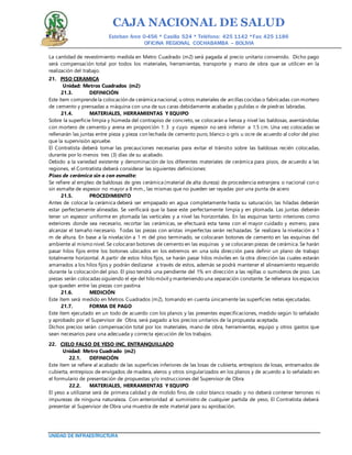CAJA NACIONAL DE SALUD
Esteban Arce 0-456 * Casilla 524 * Teléfono: 425 1142 *Fax: 425 1186
OFICINA REGIONAL COCHABAMBA – BOLIVIA
UNIDAD DE INFRAESTRUCTURA
La cantidad de revestimiento medida en Metro Cuadrado (m2) será pagada al precio unitario convenido. Dicho pago
será compensación total por todos los materiales, herramientas, transporte y mano de obra que se utilicen en la
realización del trabajo.
21. PISO CERAMICA
Unidad: Metros Cuadrados (m2)
21.3. DEFINICIÓN
Este ítem comprendela colocación de cerámica nacional, u otros materiales de arcillas cocidas o fabricadas con mortero
de cemento y prensadas a máquina con una de sus caras debidamente acabadas y pulidas o de piedras labradas.
21.4. MATERIALES, HERRAMIENTAS Y EQUIPO
Sobre la superficie limpia y húmeda del contrapiso de concreto, se colocarán a lienza y nivel las baldosas, asentándolas
con mortero de cemento y arena en proporción 1: 3 y cuyo espesor no será inferior a 1.5 cm. Una vez colocadas se
rellenarán las juntas entre pieza y pieza con lechada de cemento puro, blanco o gris u ocre de acuerdo al color del piso
que la supervisión apruebe.
El Contratista deberá tomar las precauciones necesarias para evitar el tránsito sobre las baldosas recién colocadas,
durante por lo menos tres (3) días de su acabado.
Debido a la variedad existente y denominación de los diferentes materiales de cerámica para pisos, de acuerdo a las
regiones, el Contratista deberá considerar las siguientes definiciones:
Pisos de cerámica sin o con esmalte:
Se refiere al empleo de baldosas de gres cerámica (material de alta dureza) de procedencia extranjera o nacional con o
sin esmalte de espesor no mayor a 8 mm., las mismas que no pueden ser rayadas por una punta de acero
21.5. PROCEDIMIENTO
Antes de colocar la cerámica deberá ser empapado en agua completamente hasta su saturación, las hiladas deberán
estar perfectamente alineadas. Se verificará que la base este perfectamente limpia y en plomada. Las juntas deberán
tener un espesor uniforme en plomada las verticales y a nivel las horizontales. En las esquinas tanto interiores como
exteriores donde sea necesario, recortar las cerámicas, se efectuará esta tarea con el mayor cuidado y esmero, para
alcanzar el tamaño necesario. Todas las piezas con aristas imperfectas serán rechazadas. Se realizara la nivelación a 1
m de altura. En base a la nivelación a 1 m del piso terminado, se colocaran botones de cemento en las esquinas del
ambiente al mismo nivel. Se colocaran botones de cemento en las esquinas y se colocaran piezas de cerámica. Se harán
pasar hilos fijos entre los botones ubicados en los extremos en una sola dirección para definir un plano de trabajo
totalmente horizontal. A partir de estos hilos fijos, se harán pasar hilos móviles en la otra dirección las cuales estarán
amarrados a los hilos fijos y podrán deslizarse a través de estos, además se podrá mantener el alineamiento requerido
durante la colocación del piso. El piso tendrá una pendiente del 1% en dirección a las rejillas o sumideros de piso. Las
piezas serán colocadas siguiendo el eje del hilo móvil y manteniendo una separación constante. Se rellenara los espacios
que queden entre las piezas con pastina.
21.6. MEDICIÓN
Este ítem será medido en Metros Cuadrados (m2), tomando en cuenta únicamente las superficies netas ejecutadas.
21.7. FORMA DE PAGO
Este ítem ejecutado en un todo de acuerdo con los planos y las presentes especificaciones, medido según lo señalado
y aprobado por el Supervisor de Obra, será pagado a los precios unitarios de la propuesta aceptada.
Dichos precios serán compensación total por los materiales, mano de obra, herramientas, equipo y otros gastos que
sean necesarios para una adecuada y correcta ejecución de los trabajos.
22. CIELO FALSO DE YESO INC. ENTRANQUILLADO
Unidad: Metro Cuadrado (m2)
22.1. DEFINICIÓN
Este ítem se refiere al acabado de las superficies inferiores de las losas de cubierta, entrepisos de losas, entramados de
cubierta, entrepisos de envigados de madera, aleros y otros singularizados en los planos y de acuerdo a lo señalado en
el formulario de presentación de propuestas y/o instrucciones del Supervisor de Obra.
22.2. MATERIALES, HERRAMIENTAS Y EQUIPO
El yeso a utilizarse será de primera calidad y de molido fino, de color blanco rosado y no deberá contener terrones ni
impurezas de ninguna naturaleza. Con anterioridad al suministro de cualquier partida de yeso, El Contratista deberá
presentar al Supervisor de Obra una muestra de este material para su aprobación.
 