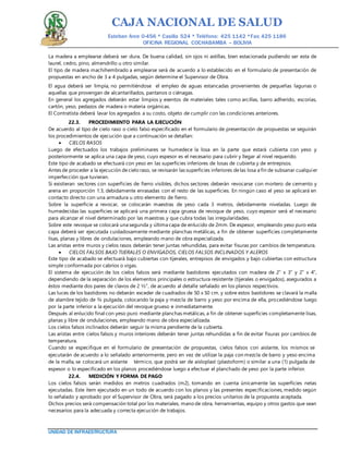 CAJA NACIONAL DE SALUD
Esteban Arce 0-456 * Casilla 524 * Teléfono: 425 1142 *Fax: 425 1186
OFICINA REGIONAL COCHABAMBA – BOLIVIA
UNIDAD DE INFRAESTRUCTURA
La madera a emplearse deberá ser dura. De buena calidad, sin ojos ni astillas, bien estacionada pudiendo ser esta de
laurel, cedro, pino, almendrillo u otro similar.
El tipo de madera machihembrado a emplearse será de acuerdo a lo establecido en el formulario de presentación de
propuestas en ancho de 3 a 4 pulgadas, según determine el Supervisor de Obra.
El agua deberá ser limpia, no permitiéndose el empleo de aguas estancadas provenientes de pequeñas lagunas o
aquellas que provengan de alcantarillados, pantanos o ciénagas.
En general los agregados deberán estar limpios y exentos de materiales tales como arcillas, barro adherido, escorias,
cartón, yeso, pedazos de madera o materia orgánicas.
El Contratista deberá lavar los agregados a su costo, objeto de cumplir con las condiciones anteriores.
22.3. PROCEDIMIENTO PARA LA EJECUCIÓN
De acuerdo al tipo de cielo raso o cielo falso especificado en el formulario de presentación de propuestas se seguirán
los procedimientos de ejecución que a continuación se detallan:
 CIELOS RASOS
Luego de efectuados los trabajos preliminares se humedece la losa en la parte que estará cubierta con yeso y
posteriormente se aplica una capa de yeso, cuyo espesor es el necesario para cubrir y llegar al nivel requerido.
Este tipo de acabado se efectuará con yeso en las superficies inferiores de losas de cubierta y de entrepisos.
Antes de proceder a la ejecución decielo raso, se revisarán las superficies inferiores delas losa a fin de subsanar cualquier
imperfección que tuvieran.
Si existieran sectores con superficies de fierro visibles, dichos sectores deberán revocarse con mortero de cemento y
arena en proporción 1:3, debidamente enrasadas con el resto de las superficies. En ningún caso el yeso se aplicará en
contacto directo con una armadura u otro elemento de fierro.
Sobre la superficie a revocar, se colocarán maestras de yeso cada 3 metros, debidamente niveladas. Luego de
humedecidas las superficies se aplicará una primera capa gruesa de revoque de yeso, cuyo espesor será el necesario
para alcanzar el nivel determinado por las maestras y que cubra todas las irregularidades.
Sobre este revoque se colocará una segunda y última capa de enlucido de 2mm. De espesor, empleando yeso puro esta
capa deberá ser ejecutada cuidadosamente mediante planchas metálicas, a fin de obtener superficies completamente
lisas, planas y libres de ondulaciones, empleando mano de obra especializada.
Las aristas entre muros y cielos rasos deberán tener juntas rehundidas, para evitar fisuras por cambios de temperatura.
 CIELOS FALSOS BAJO TIJERALES O ENVIGADOS, CIELOS FALSOS INCLINADOS Y ALEROS
Este tipo de acabado se efectuará bajo cubiertas con tijerales, entrepisos de envigados y bajo cubiertas con estructura
simple conformada por cabríos o vigas.
El sistema de ejecución de los cielos falsos será mediante bastidores ejecutados con madera de 2” x 3” y 2” x 4”,
dependiendo de la separación de los elementos principales o estructura resistente (tijerales o envigados), asegurados a
éstos mediante dos pares de clavos de 2 ½”, de acuerdo al detalle señalado en los planos respectivos.
Las luces de los bastidores no deberán exceder de cuadrados de 50 x 50 cm. y sobre estos bastidores se clavará la malla
de alambre tejido de ¾ pulgada, colocando la paja y mezcla de barro y yeso por encima de ella, procediéndose luego
por la parte inferior a la ejecución del revoque grueso e inmediatamente.
Después al enlucido final con yeso puro mediante planchas metálicas, a fin de obtener superficies completamente lisas,
planas y libre de ondulaciones, empleando mano de obra especializada.
Los cielos falsos inclinados deberán seguir la misma pendiente de la cubierta.
Las aristas entre cielos falsos y muros interiores deberán tener juntas rehundidas a fin de evitar fisuras por cambios de
temperatura.
Cuando se especifique en el formulario de presentación de propuestas, cielos falsos con aislante, los mismos se
ejecutarán de acuerdo a lo señalado anteriormente, pero en vez de utilizar la paja con mezcla de barro y yeso encima
de la malla, se colocará un aislante térmico, que podrá ser de aisloplast (plastoform) o similar a una (1) pulgada de
espesor o lo especificado en los planos procediéndose luego a efectuar el planchado de yeso por la parte inferior.
22.4. MEDICIÓN Y FORMA DE PAGO
Los cielos falsos serán medidos en metros cuadrados (m2), tomando en cuenta únicamente las superficies netas
ejecutadas. Este ítem ejecutado en un todo de acuerdo con los planos y las presentes especificaciones, medido según
lo señalado y aprobado por el Supervisor de Obra, será pagado a los precios unitarios de la propuesta aceptada.
Dichos precios será compensación total por los materiales, mano de obra, herramientas, equipo y otros gastos que sean
necesarios para la adecuada y correcta ejecución de trabajos.
 