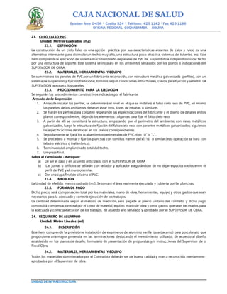 CAJA NACIONAL DE SALUD
Esteban Arce 0-456 * Casilla 524 * Teléfono: 425 1142 *Fax: 425 1186
OFICINA REGIONAL COCHABAMBA – BOLIVIA
UNIDAD DE INFRAESTRUCTURA
23. CIELO FALSO PVC
Unidad: Metros Cuadrados (m2)
23.1. DEFINICIÓN
La construcción de un cielo falso es una opción práctica por sus características aislantes de calor y ruido es una
alternativa interesante para disimular un techo muy alto, una estructura poco atractiva, sistemas de tuberías, etc. Este
ítem comprendela aplicación del sistema machihembrado depaneles de PVC de, suspendido eindependizado del techo
por una estructura de soporte. Este sistema se instalará en los ambientes señalados por los planos o indicaciones del
SUPERVISOR DE OBRA.
23.2. MATERIALES, HERRAMIENTAS Y EQUIPO
Se suministrara los paneles de PVC por un fabricante reconocido, con estructura metálica galvanizada (perfiles), con un
sistema de suspensión y fijación tradicional, tornillos según condiciones estructurales, clavos para fijación y sellador, LA
SUPERVISION aprobara, los paneles.
23.3. PROCEDIMIENTO PARA LA EJECUCION
Se seguirán los procedimientos constructivos indicados por el fabricante:
Armado de la Suspensión:
1. Antes de instalar los perfiles, se determinará el nivel en el que se instalará el falso cielo raso de PVC, así mismo
las paredes de los ambientes deberán estar lisos, libres de rebabas o similares.
2. Se fijarán los perfiles para colgateo respetando las especificaciones del fabricante y el diseño de detalles en los
planos correspondientes, dejando los elementos colgantes para fijar el falso cielo raso
3. A partir de allí se constituirá la estructura, empezando por el perímetro del ambiente, con rieles metálicos
galvanizados, luego la estructura de fijación del falso cielo raso con parantes metálicos galvanizados; siguiendo
las especificaciones detalladas en los planos correspondientes.
4. Seguidamente se fijará los acabamientos perimetrales de PVC, tipo “U” o “L”.
5. Se procederá a montar y fijar las planchas con tornillos framer de7x7/16” o similar (esta operación se hará con
taladro eléctrico o inalámbrico).
6. Terminado del emplanchado total del techo.
7. Limpieza final.
Sobre el Terminado - Retoques:
a) De ser el caso y en acuerdo anticipado con el SUPERVISOR DE OBRA
b) Las juntas u orificios se sellarán con sellador y aplicador asegurándose de no dejar espacios vacíos entre el
perfil de PVC y el muro o similar.
c) Dar una capa final de silicona al PVC.
23.4. MEDICION
La Unidad de Medida: metro cuadrado (m2).Se tomará el área realmente ejecutada y cubierta por las planchas,
23.5. FORMA DE PAGO
Dicho precio será compensación total por los materiales, mano de obra, herramientas, equipo y otros gastos que sean
necesarios para la adecuada y correcta ejecución de los trabajos.
La cantidad determinada según el método de medición, será pagada al precio unitario del contrato, y dicho pago
constituirá compensación total por el costo de material, equipo, mano de obra y otros gastos que sean necesarios para
la adecuada y correcta ejecución de los trabajos. de acuerdo a lo señalado y aprobado por el SUPERVISOR DE OBRA.
24. ESQUINERO DE ALUMINIO
Unidad: Metro Lineales (ml)
24.1. DESCRIPCIÓN
Este ítem comprende la provisión e instalación de esquineros de aluminio varilla (guardacanto) para porcelanato que
proporciona una mayor presencia en las terminaciones destacando el revestimiento utilizado, de acuerdo al diseño
establecido en los planos de detalle, formulario de presentación de propuestas y/o instrucciones del Supervisor de o
Fiscal Obra.
24.2. MATERIALES, HERRAMIENTAS Y EQUIPO
Todos los materiales suministrados por el Contratista deberán ser de buena calidad y marca reconocida, previamente
aprobados por el Supervisor de obra.
 
