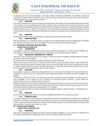 CAJA NACIONAL DE SALUD
Esteban Arce 0-456 * Casilla 524 * Teléfono: 425 1142 *Fax: 425 1186
OFICINA REGIONAL COCHABAMBA – BOLIVIA
UNIDAD DE INFRAESTRUCTURA
El esquinero será de aluminio anodizado de buena calidad y resistencia garantizada. El contratista proveerá las
herramientas y equipos para la instalación de los esquineros, bajo la aprobación del supervisor de obra de todos los
materiales usados para desarrollar esta actividad.
24.3. EJECUCIÓN
Los cortes se realizaran de acuerdo a la longitud del revestimiento de la cerámica o porcelanato existente en los pasillos
o de acuerdo a instrucción del Supervisor de Obra, luego del corte, se procederá al colocado de los esquineros. Cada
esquinero de aluminio deberá colocarse de manera uniforme, tomando en cuenta que el material empleado no deberá
presentar deformaciones ni defectos de ningún tipo. Los cortes deberán ser prolijos y debidamente limados para no
ocasionar daños al contacto, destacando el revestimiento utilizado e incluyendo el perfil y el revestimiento en un mismo
plano.
24.4. MEDICIÓN
Se medirán de Metros Lineales (m) tomando en cuenta la longitud correctamente instalada.
24.5. FORMA DE PAGO
Este ítem ejecutado en un todo de acuerdo con los planos y las presentes especificaciones, medido según lo señalado
y aprobado por el Supervisor de Obra, será pagado a los precios unitarios de la propuesta aceptada.
25. PROVISION Y COLOCADO DE RANDA INOX
Unidad: Metros Lineales (ml)
25.1. DESCRIPCIÓN
Los trabajos de este ítem comprenden la provisión de materiales de protectores o randas de acero Inoxidable y el
colocado en su posición final en las paredes de los pasillos y/o instrucciones del Supervisor de obra.
25.2. MATERIALES, HERRAMIENTAS Y EQUIPO
Planchas de acero Inoxidable de 0,90 mm de espesor, tornillos de sujeción inoxidables, soldadura eléctrica, equipos
de doblar y cortar acero inoxidable.
Se utilizarán todas las herramientas y equipos necesarios para realizar este ítem.
Cabe mencionar que en este ítem, El contratista proveerá a todo su personal ropa de trabajo y todo el equipo de
protección personal de acuerdo a las tareas específicas y a las zonas de riesgo, el mismo que se ajustará a las normas
de calidad correspondientes, estos serán de calidad adecuada a sus respectivas prestaciones y de producción nacional,
por consiguiente el contratista deberá cumplir con este requisito
25.3. EJECUCIÓN
Se procederá a realizar las mediciones correspondientes de los muros donde se realizara el empotramiento de los
protectores o randas de inox en su posición final, con la adecuada sujeción con tornillos de acero inoxidable a las
paredes.
El Contratista notificará al Fiscal con la anticipación suficiente el comienzo de todo el trabajo de revestimiento con
acero Inoxidable con el objeto de que se realicen las mediciones previas necesarias, y poder determinar
posteriormente las áreas de revestimiento de cada sector.
Durante los trabajos de revestimiento se debe prever no dañar algunas instalaciones quese encuentran en los sectores
de trabajo. Debiendo recabar la información de personal responsable de Mantenimiento y Servicios generales, como
conocedores de dichas instalaciones, para proseguir con los trabajos.
En caso de producirse daños, la empresa contratista está obligada a restituir y reponer las obras ó instalaciones a su
propio costo.
25.4. MEDICIÓN
Este ítem se medirá por metro lineal (ml) con acero Inoxidable empotrado en los muros de los pasillos.
25.5. FORMA DE PAGO
Los trabajos realizados tal como lo prescriben las especificaciones técnicas, aprobados por la Supervisión, y medidos de
acuerdo a lo indicado en el acápite anterior, serán pagados a los precios unitarios de la Propuesta Económica Aceptada,
y serán compensación total por todos los materiales, herramientas, equipos, mano de obra, beneficios sociales y otros
gastos directos e indirectos que inciden en su costo.
26. PINTURA OLEO INTERIOR
Unidad: Metros Cuadrados (m2.)
26.1. DEFINICIÓN
Estos ítems comprenden los trabajos de pintura interior del edificio, paredes, etc., de acuerdo a lo señalado en el
formulario de presentación de propuestas, planos y/o instrucciones del Supervisor de Obra
 