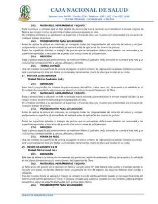 CAJA NACIONAL DE SALUD
Esteban Arce 0-456 * Casilla 524 * Teléfono: 425 1142 *Fax: 425 1186
OFICINA REGIONAL COCHABAMBA – BOLIVIA
UNIDAD DE INFRAESTRUCTURA
26.2. MATERIALES, HERRAMIENTAS Y EQUIPO
Toda la pintura a utilizarse será al óleo lavable de reconocida marca nacional, suministrada en el envase original de
fábrica, por ningún motivo se permitirá emplear pintura preparada en obra.
El contratista someterá a su aprobación al Supervisor o Fiscal de obra, una muestra con anterioridad a la iniciación de
cualquier trabajo de pintura.
26.3. PROCEDIMIENTO PARA SU EJECUCIÓN
Antes de aplicar la pintura en interiores, se corregirán todas las irregularidades del enlucido de estuco y se lijará
prolijamente su superficie, el enmasillado se realizará antes de aplicar las dos manos de pintura.
Todas las superficies dañadas o trabajos de pintura que se encuentren defectuosas deberán ser removidas y las
superficies repintadas o retocadas de acuerdo a las instrucciones de la Supervisión.
26.4. MEDICIÓN
Toda la pintura especificada anteriormente, se medirá en Metros Cuadrados (m2), tomando en cuenta el área neta y se
incluirán las correspondientes a jambas, alfeizares y dinteles.
26.5. FORMA DE PAGO
Una vez medidas las superficies de pintura se pagarán al precio unitario de la propuesta aceptada. Este precio unitario
será la compensación total por todos los materiales, herramientas, mano de obra que incidan en su costo.
27. PINTURA LATEX INTERIOR
Unidad: Metros Cuadrados (m2.)
27.1. DEFINICIÓN
Estos ítems comprenden los trabajos de pintura interior del edificio, cielos rasos, etc, de acuerdo a lo señalado en el
formulario de presentación de propuestas, planos y/o instrucciones del Supervisor de Obra
27.2. MATERIALES, HERRAMIENTAS Y EQUIPO
Toda la pintura látex a utilizarse será de reconocida marca nacional, suministrada en el envase original de fábrica, por
ningún motivo se permitirá emplear pintura preparada en obra.
El contratista someterá a su aprobación al Supervisor o Fiscal de obra, una muestra con anterioridad a la iniciación de
cualquier trabajo de pintura.
27.3. PROCEDIMIENTO PARA SU EJECUCIÓN
Antes de aplicar la pintura en interiores, se corregirán todas las irregularidades del enlucido de estuco y se lijará
prolijamente su superficie, el enmasillado se realizará antes de aplicar las dos manos de pintura.
Todas las superficies dañadas o trabajos de pintura que se encuentren defectuosas deberán ser removidas y las
superficies repintadas o retocadas de acuerdo a las instrucciones de la Supervisión.
27.4. MEDICIÓN
Toda la pintura especificada anteriormente, se medirá en Metros Cuadrados (m2), tomando en cuenta el área neta y se
incluirán las correspondientes a jambas, alfeizares y dinteles.
27.5. FORMA DE PAGO
Una vez medidas las superficies de pintura se pagarán al precio unitario de la propuesta aceptada. Este precio unitario
será la compensación total por todos los materiales, herramientas, mano de obra que incidan en su costo.
28. MESÓN DE GRANITO 0.6 M
Unidad: Metro Lineal (ml.)
28.1. DEFINICIÓN
Este ítem se refiere a la instalación de mesones de granito en central de enfermería, office y de acuerdo a lo señalado
en los planos constructivos y/o instrucciones del Supervisor de Obra.
28.2. MATERIALES, HERRAMIENTAS Y EQUIPO
La fabricación del granito ser la realizará en fábrica, vaciado sobre H°, este deberá estar pulido y masillado donde se
necesite unir piezas, los bordes deberán tener una pestaña de 5cm de espesor, las esquinas deberán estar pulidas y
rebajadas.
Para los muretes donde se apoyará el mesón, se utilizará muro de ladrillo gambote, basado en las especificaciones del
ítem muro de ladrillo gambote e=12 cm. El revoque utilizado para cubrir los muretes será de cemento, y deberá pintarse
la superficie según las especificaciones del ítem pintura látex interior.
28.3. PROCEDIMIENTO PARA SU EJECUCIÓN
 