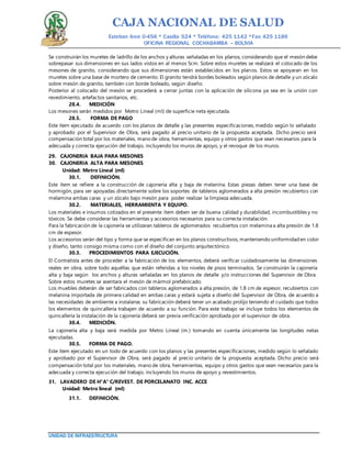 CAJA NACIONAL DE SALUD
Esteban Arce 0-456 * Casilla 524 * Teléfono: 425 1142 *Fax: 425 1186
OFICINA REGIONAL COCHABAMBA – BOLIVIA
UNIDAD DE INFRAESTRUCTURA
Se construirán los muretes de ladrillo de los anchos y alturas señaladas en los planos, considerando que el mesón debe
sobrepasar sus dimensiones en sus lados vistos en al menos 5cm. Sobre estos muretes se realizará el colocado de los
mesones de granito, considerando que sus dimensiones están establecidos en los planos. Estos se apoyaran en los
muretes sobre una base de mortero de cemento. El granito tendrá bordes boleados según planos de detalle y un zócalo
sobre mesón de granito, también con borde boleado, según diseño.
Posterior al colocado del mesón se procederá a cerrar juntas con la aplicación de silicona ya sea en la unión con
revestimiento, artefactos sanitarios, etc.
28.4. MEDICIÓN
Los mesones serán medidos por Metro Lineal (ml) de superficie neta ejecutada.
28.5. FORMA DE PAGO
Este ítem ejecutado de acuerdo con los planos de detalle y las presentes especificaciones, medido según lo señalado
y aprobado por el Supervisor de Obra, será pagado al precio unitario de la propuesta aceptada. Dicho precio será
compensación total por los materiales, mano de obra, herramientas, equipo y otros gastos que sean necesarios para la
adecuada y correcta ejecución del trabajo, incluyendo los muros de apoyo, y el revoque de los muros.
29. CAJONERIA BAJA PARA MESONES
30. CAJONERIA ALTA PARA MESONES
Unidad: Metro Lineal (ml)
30.1. DEFINICIÓN.
Este ítem se refiere a la construcción de cajonería alta y baja de melanina. Estas piezas deben tener una base de
hormigón, para ser apoyadas directamente sobre los soportes de tableros aglomerados a alta presión recubiertos con
melamina ambas caras y un zócalo bajo mesón para poder realizar la limpieza adecuada.
30.2. MATERIALES, HERRAMIENTA Y EQUIPO.
Los materiales e insumos cotizados en el presente ítem deben ser de buena calidad y durabilidad, incombustibles y no
tóxicos. Se debe considerar las herramientas y accesorios necesarios para su correcta instalación.
Para la fabricación de la cajonería se utilizaran tableros de aglomerados recubiertos con melamina a alta presión de 1.8
cm de espesor.
Los accesorios serán del tipo y forma que se especifican en los planos constructivos, manteniendo uniformidad en color
y diseño, tanto consigo misma como con el diseño del conjunto arquitectónico.
30.3. PROCEDIMIENTOS PARA EJECUCIÓN.
El Contratista antes de proceder a la fabricación de los elementos, deberá verificar cuidadosamente las dimensiones
reales en obra, sobre todo aquéllas que están referidas a los niveles de pisos terminados. Se construirán la cajonería
alta y baja según los anchos y alturas señaladas en los planos de detalle y/o instrucciones del Supervisor de Obra.
Sobre estos muretes se asentara el mesón de mármol prefabricado.
Los muebles deberán de ser fabricados con tableros aglomerados a alta presión, de 1.8 cm de espesor, recubiertos con
melanina importada de primera calidad en ambas caras y estará sujeta a diseño del Supervisor de Obra, de acuerdo a
las necesidades de ambiente a instalarse, su fabricación deberá tener un acabado prolijo teniendo el cuidado que todos
los elementos de quincallería trabajen de acuerdo a su función. Para este trabajo se incluye todos los elementos de
quincallería la instalación de la cajonería deberá ser previa verificación aprobada por el supervisor de obra.
30.4. MEDICIÓN.
La cajonería alta y baja será medida por Metro Lineal (m.) tomando en cuenta únicamente las longitudes netas
ejecutadas.
30.5. FORMA DE PAGO.
Este ítem ejecutado en un todo de acuerdo con los planos y las presentes especificaciones, medido según lo señalado
y aprobado por el Supervisor de Obra, será pagado al precio unitario de la propuesta aceptada. Dicho precio será
compensación total por los materiales, mano de obra, herramientas, equipo y otros gastos que sean necesarios para la
adecuada y correcta ejecución del trabajo, incluyendo los muros de apoyo y revestimientos.
31. LAVADERO DE H°A° C/REVEST. DE PORCELANATO INC. ACCE
Unidad: Metro lineal (ml)
31.1. DEFINICIÓN.
 