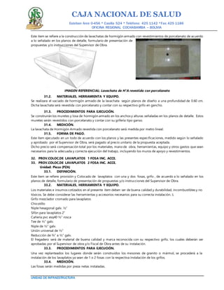 CAJA NACIONAL DE SALUD
Esteban Arce 0-456 * Casilla 524 * Teléfono: 425 1142 *Fax: 425 1186
OFICINA REGIONAL COCHABAMBA – BOLIVIA
UNIDAD DE INFRAESTRUCTURA
Este ítem se refiere a la construcción de lavachatas de hormigón armado con revestimientos de porcelanato de acuerdo
a lo señalado en los planos de detalle, formulario de presentación de
propuestas y/o instrucciones del Supervisor de Obra.
IMAGEN REFERENCIAL: Lavachata de H°A revestida con porcelanato
31.2. MATERIALES, HERRAMIENTA Y EQUIPO.
Se realizara el vaciado de hormigón armado de la lavachata según planos de diseño a una profundidad de 0.60 cm.
Dicha lavachata será revestida con porcelanato y contar con su respectivo grifo en gancho.
31.3. PROCEDIMIENTOS PARA EJECUCIÓN.
Se construirán los muretes y losa de hormigón armado en los anchos y alturas señaladas en los planos de detalle. Estos
muretes serán revestidos con porcelanato y contar con su grifería tipo ganso.
31.4. MEDICIÓN.
La lavachata de Hormigón Armado revestida con porcelanato será medida por metro lineal.
31.5. FORMA DE PAGO.
Este ítem ejecutado en un todo de acuerdo con los planos y las presentes especificaciones, medido según lo señalado
y aprobado por el Supervisor de Obra, será pagado al precio unitario de la propuesta aceptada.
Dicho precio será compensación total por los materiales, mano de obra, herramientas, equipo y otros gastos que sean
necesarios para la adecuada y correcta ejecución del trabajo, incluyendo los muros de apoyo y revestimientos.
32. PROV.COLOC.DE LAVAPLATOS 1 FOSA INC. ACCE.
33. PROV.COLOC.DE LAVAPLATOS 2 FOSA INC. ACCE.
Unidad: Pieza (PZA)
33.1. DEFINICIÓN.
Este ítem se refiere provisión y Colocado de lavaplatos con una y dos fosas, grifo , de acuerdo a lo señalado en los
planos de detalle, formulario de presentación de propuestas y/o instrucciones del Supervisor de Obra.
33.2. MATERIALES, HERRAMIENTA Y EQUIPO.
Los materiales e insumos cotizados en el presente ítem deben ser de buena calidad y durabilidad, incombustibles y no
tóxicos. Se debe considerar las herramientas y accesorios necesarios para su correcta instalación.:L
Grifo mezclador cromado para lavaplatos
Chicotillo
Niple hexagonal galv. ½”
Sifón para lavaplatos 2”
Cañería pvc esq40 ½” rosca
Tee de ½” galv.
Niple de ½” galv.
Unión universal de ½”
Reducción de ¾” a ½” galv.
El fregadero será de material de buena calidad y marca reconocida con su respectivo grifo, los cuales deberán ser
aprobadas por el Supervisor de obra y/o Fiscal de Obra antes de su instalación.
33.3. PROCEDIMIENTOS PARA EJECUCIÓN.
Una vez replanteados los lugares donde serán construidos los mesones de granito o mármol, se procederá a la
instalación de los lavaplatos ya sean de 1 o 2 fosas con la respectiva instalación de los grifos.
33.4. MEDICIÓN.
Las fosas serán medidas por pieza netas instaladas.
 