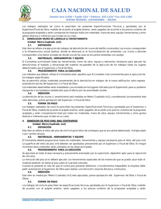 CAJA NACIONAL DE SALUD
Esteban Arce 0-456 * Casilla 524 * Teléfono: 425 1142 *Fax: 425 1186
OFICINA REGIONAL COCHABAMBA – BOLIVIA
UNIDAD DE INFRAESTRUCTURA
Los trabajos realizados tal como lo prescriben las presentes Especificaciones Técnicas y aprobadas por el
Supervisor/Fiscal de Obra, medido de acuerdo al acápite anterior, serán pagados de acuerdo a los precios unitarios de
la propuesta aceptada y serán compensación total por todos los materiales, mano de obra, equipo, herramientas y otros
gastos directos e indirectos que incidan en su costo.
3. DEMOLICION MURO DE LADRILLO C/ REVESTIMIENTO
Unidad: Metro Cuadrado (m2)
3.1. DEFINICIÓN
Este ítem se refiere a la ejecución de trabajos de demolición de muros de ladrillo construidos. Los muros, corresponden
a la infraestructura actual (baños), donde se efectuará la re funcionalización de ambientes. Los muros a demoler
corresponden a los baños actuales de donde una de las caras se encuentra revestidas con azulejo.
3.2. MATERIALES, HERRAMIENTAS Y EQUIPO
El Contratista suministrará todas las herramientas, mano de obra, equipo y elementos necesarios para ejecutar las
demoliciones, el traslado y almacenaje del material recuperable de la ejecución de los trabajos hasta los lugares
determinados por el Supervisor o Fiscal de Obra.
3.3. PROCEDIMIENTO PARA LA EJECUCIÓN
Los métodos que deberá utilizar el Contratista serán aquellos que él considere más convenientes para la ejecución de
los trabajos especificados.
No se permitirá utilizar materiales provenientes de la demolición en trabajos de la nueva edificación, salvo expresa
autorización escrita del Supervisor y o Fiscal de Obra.
Los materiales desechables serán trasladados y acumulados en los lugares indicados porla Supervisión, para su posterior
transporte a los botaderos establecidos para el efecto por las autoridades locales.
3.4. MEDICIÓN
La demolición de los muros c/ revestimiento será medidas en Metro Cuadrado (m2), considerando únicamenteel área
neta demolida, previa aprobación del Supervisor o Fiscal de Obra.
3.5. FORMA DE PAGO
Los trabajos realizados tal como lo prescriben las presentes Especificaciones Técnicas y aprobadas por el Supervisor o
Fiscal de Obra, medido de acuerdo al acápite anterior, serán pagados de acuerdo a los precios unitarios de la propuesta
aceptada y serán compensación total por todos los materiales, mano de obra, equipo, herramientas y otros gastos
directos e indirectos que incidan en su costo.
4. REMOSION DE PISO VINIL MAS CONTRAPISO
Unidad: Metro Cuadrado (m2)
4.1. DEFINICIÓN
Este ítem se refiere al retiro del piso de vinil incluyeel retiro de contrapiso que se encuentre deteriorado, mal ejecutado
o por cambio de piso.
4.2. MATERIALES, HERRAMIENTAS Y EQUIPO
El Contratista deberá proporcionar todos los materiales, herramientas y equipo necesarios para el retiro del piso vinil.
La superficie del retiro de piso vinil deberán ser aprobados previamente por el Supervisor o Fiscal de Obra. En ningún
momento estos materiales serán utilizados en las obras principales.
4.3. PROCEDIMIENTO PARA LA EJECUCIÓN
Se ejecutará en toda el área necesaria y previamente autorizado por la supervisión, dejándolo apto para la reposición
de otro piso.
La remoción del piso se lo deberá ejecutar con herramientas especiales de tal manera de que se pueda sacar todo el
material existente sin dañar el piso sobre el cual está colocado.
Cuando se presente el caso de que el contra piso presente deterioros o hundimientos irreparables la empresa debe
pedir autorización al Supervisor de Obra para realizar una remoción conjunta del piso y contra piso.
4.4. MEDICIÓN
Este ítem se medirá por Metro Cuadrado (m2) neto ejecutado, previa aprobación del Supervisor de Obra o Fiscal de
Obras.
4.5. FORMA DE PAGO
Los trabajos tal como lo prescriben las especificaciones técnicas, aprobadas por el Supervisor o Fiscal de Obra, medido
de acuerdo con el acápite anterior, serán pagados a los precios unitarios de la propuesta aceptada y serán
 