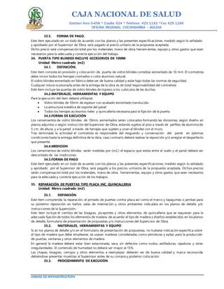 CAJA NACIONAL DE SALUD
Esteban Arce 0-456 * Casilla 524 * Teléfono: 425 1142 *Fax: 425 1186
OFICINA REGIONAL COCHABAMBA – BOLIVIA
UNIDAD DE INFRAESTRUCTURA
33.5. FORMA DE PAGO.
Este ítem ejecutado en un todo de acuerdo con los planos y las presentes especificaciones, medido según lo señalado
y aprobado por el Supervisor de Obra, será pagado al precio unitario de la propuesta aceptada.
Dicho precio será compensación total por los materiales, mano de obra, herramientas, equipo y otros gastos que sean
necesarios para la adecuada y correcta ejecución del trabajo.
34. PUERTA TIPO BLINDEX INCLUYE ACCESORIOS DE 10MM
Unidad: Metro cuadrado (m2)
34.1. DEFINICIÓN.
Este ítem consiste en provisión y colocación de puerta de vidrio blindex corrediza esmerilado de 10 mm. El contratista
debe incluir todos los herrajes cromados o color aluminio natural.
El vidrio blindex esmerilado en fábrica debe ser de buena calidad y estar bajo todas las normas de seguridad.
Cualquier rotura ocasionada antes de la entrega de la obra es de total responsabilidad del contratista
Este ítem incluye las puertas de vidrio blindex de ingreso a los cubículos de las duchas
34.2.MATERIALES, HERRAMIENTAS Y EQUIPO
Para la ejecución del ítem deberá utilizarse:
 Vidrio blindex de 10mm de espesor con acabado esmerilado translucido.
 La estructura metálica de soporte del panel
 Todos los herrajes accesorios rieles y quincallería necesaria para la fijación de la puerta.
34.3.FORMA DE EJECUCIÓN
Los cerramientos de vidrio blindex de 10mm, esmerilados serán colocados formando las divisiones, según diseño en
planos adjuntos o según instrucción del Supervisor de Obra, estando sujetos al piso a través de perfiles de aluminio de
5 cm. de altura, y a la pared a través de herrajes que sujeten y unan al blindex con el muro.
Tras terminada la actividad el contratista es responsable del resguardo y conservación del panel en óptimas
condiciones hasta la entrega definitiva de la obra, caso contrario deberá realizar la reposición y/o arreglar el desperfecto
que presente.
34.4.MEDICION
Los cerramientos de vidrio blindex serán medidas por (m2.) el espacio que exista entre el suelo y el panel deberá ser
descontado de las mediciones.
34.5.FORMA DE PAGO
Este ítem ejecutado en un todo de acuerdo con los planos y las presentes especificaciones, medido según lo señalado
y aprobado por el Supervisor de Obra, será pagado a los precios unitarios de la propuesta aceptada. Dichos precios
serán compensación total por los materiales, mano de obra, herramientas, equipo y otros gastos que sean necesarios
para la adecuada y correcta ejecución de los trabajos.
35. REPARACIÓN DE PUERTAS TIPO PLACA INC. QUINCALLERIA
Unidad: Metro cuadrado (m2)
35.1. DEFINICIÓN
Este ítem comprende, la reparación, el pintado de puertas contra placa así como el marco y tapajuntas o jambas para
su posterior reposición en baños, salas de internación y otros ambientes indicados en los planos de detalle y/o
instrucciones de la Supervisión.
Este ítem incluye el cambio de las bisagras, picaportes y otros elementos de quincallería que se requieran para la
adecuada fijación de todos los elementos de madera, de acuerdo al tipo de madera y diseños establecidos en los planos
de detalle, formulario de presentación de propuestas y/o instrucciones del Supervisor de Obra.
35.2. MATERIALES, HERRAMIENTAS Y EQUIPO
Si en los planos de detalle y/o en el formulario de presentación de propuestas, no hubiese indicación específica sobre
el tipo de madera que debe emplearse, se usaran maderas consideradas como semiduras y aptas para la producción
de puertas, ventanas y otros elementos de madera.
En general la madera deberá estar bien estacionada, seca, sin defectos como nudos, astilladuras, rajaduras y otras
irregularidades. El contenido de humedad no deberá ser mayor al 15%.
Las chapas, bisagras, cerrojos y otros elementos a reemplazar deberán ser de buena calidad y marca reconocida
debiéndose presentar muestras al Supervisor antes de su compra y posterior colocación.
35.3. PROCEDIMIENTO DE EJECUCIÓN
 