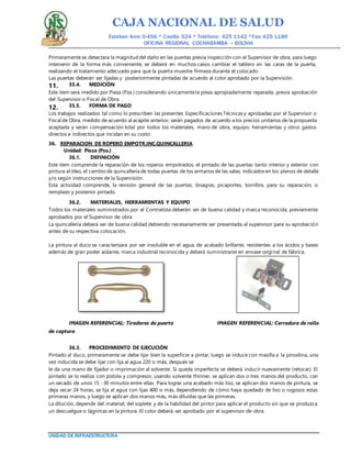 CAJA NACIONAL DE SALUD
Esteban Arce 0-456 * Casilla 524 * Teléfono: 425 1142 *Fax: 425 1186
OFICINA REGIONAL COCHABAMBA – BOLIVIA
UNIDAD DE INFRAESTRUCTURA
Primeramentese detectara la magnitud del daño en las puertas previa inspección con el Supervisor de obra, para luego
intervenir de la forma más conveniente, se deberá en muchos casos cambiar el tablero en las caras de la puerta,
realizando el tratamiento adecuado para que la puerta muestre firmeza durante el colocado.
Las puertas deberán ser lijadas y posteriormente pintadas de acuerdo al color aprobado por la Supervisión.
35.4. MEDICIÓN11.
Este ítem será medido por Pieza (Pza.) considerando únicamentela pieza apropiadamente reparada, previa aprobación
del Supervisor o Fiscal de Obra.
35.5. FORMA DE PAGO12.
Los trabajos realizados tal como lo prescriben las presentes Especificaciones Técnicas y aprobadas por el Supervisor o
Fiscal de Obra, medido de acuerdo al acápite anterior, serán pagados de acuerdo a los precios unitarios de la propuesta
aceptada y serán compensación total por todos los materiales, mano de obra, equipo, herramientas y otros gastos
directos e indirectos que incidan en su costo.
36. REPARACION DE ROPERO EMPOTR.INC.QUINCALLERIA
Unidad: Pieza (Pza.)
36.1. DEFINICIÓN
Este ítem comprende la reparación de los roperos empotrados, el pintado de las puertas tanto interior y exterior con
pintura al óleo, el cambio de quincallería de todas puertas de los armarios de las salas, indicados en los planos de detalle
y/o según instrucciones de la Supervisión.
Esta actividad comprende, la revisión general de las puertas, bisagras, picaportes, tornillos, para su reparación, o
remplazo y posterior pintado.
36.2. MATERIALES, HERRAMIENTAS Y EQUIPO
Todos los materiales suministrados por el Contratista deberán ser de buena calidad y marca reconocida, previamente
aprobados por el Supervisor de obra
La quincallería deberá ser de buena calidad debiendo necesariamente ser presentada al supervisor para su aprobación
antes de su respectiva colocación.
La pintura al duco se caracterizara por ser insoluble en el agua, de acabado brillante, resistentes a los ácidos y bases
además de gran poder aislante, marca industrial reconocida y deberá suministrarse en envase original de fábrica.
IMAGEN REFERENCIAL: Tiradores de puerta IMAGEN REFERENCIAL: Cerradura de rollo
de captura
36.3. PROCEDIMIENTO DE EJECUCIÓN
Pintado al duco, primeramente se debe lijar bien la superficie a pintar, luego se induce con masilla a la piroxilina, una
vez inducida se debe lijar con lija al agua 220 o más, después se
le da una mano de fijador o imprimación al solvente. Si queda imperfecta se deberá inducir nuevamente (retocar). El
pintado se lo realiza con pistola y compresor, usando solvente thinner, se aplican dos o tres manos del producto, con
un secado de unos 15 -30 minutos entre ellas. Para lograr una acabado más liso, se aplican dos manos de pintura, se
deja secar 24 horas, se lija al agua con lijas 400 o más, dependiendo de cómo haya quedado de liso o rugosos estas
primeras manos, y luego se aplican dos manos más, más diluidas que las primeras.
La dilución, depende del material, del soplete y de la habilidad del pintor para aplicar el producto sin que se produzca
un descuelgue o lágrimas en la pintura. El color deberá ser aprobado por el supervisor de obra.
 