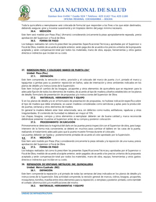 CAJA NACIONAL DE SALUD
Esteban Arce 0-456 * Casilla 524 * Teléfono: 425 1142 *Fax: 425 1186
OFICINA REGIONAL COCHABAMBA – BOLIVIA
UNIDAD DE INFRAESTRUCTURA
Toda la quincallería a reemplazarse será colocada de forma tal que respondan a los fines a los que están destinados,
debiendo asegurar, girar y moverse suavemente y sin tropiezos dentro del juego mínimo necesario.
36.4. MEDICIÓN
Este ítem será medido por Pieza (Pza.) (Armario) considerando únicamente la pieza apropiadamente reparada, previa
aprobación del Supervisor o Fiscal de Obra.
36.5. FORMA DE PAGO
Los trabajos realizados tal como lo prescriben las presentes Especificaciones Técnicas y aprobadas por el Supervisor o
Fiscal de Obra, medido de acuerdo al acápite anterior, serán paga dos de acuerdo a los precios unitarios de la propuesta
aceptada y serán compensación total por todos los materiales, mano de obra, equipo, herramientas y otros gastos
directos e indirectos que incidan en su costo.
37. REMOSION PROV. Y COLOCADO MARCO DE PUERTA 2X4”
Unidad: Pieza (Pza.)
37.1. DEFINICIÓN
Este ítem comprende, la remoción o retiro, provisión y el colocado del marco de puerta 2’x 4’, pintado el marco y
tapajuntas o jambas para su posterior reposición en baños, salas de internación y otros ambientes indicados en los
planos de detalle y/o instrucciones de la Supervisión.
Este ítem incluye el cambio de las bisagras, picaportes y otros elementos de quincallería que se requieran para la
adecuada fijación de todos los elementos de madera, de acuerdo al tipo de madera y diseños establecidos en los planos
de detalle, formulario de presentación de propuestas y/o instrucciones del Supervisor de Obra.
37.2. MATERIALES, HERRAMIENTAS Y EQUIPO
Si en los planos de detalle y/o en el formulario de presentación de propuestas, no hubiese indicación específica sobre
el tipo de madera que debe emplearse, se usaran maderas consideradas como semiduras y aptas para la producción
de puertas, ventanas y otros elementos de madera.
En general la madera deberá estar bien estacionada, seca, sin defectos como nudos, astilladuras, rajaduras y otras
irregularidades. El contenido de humedad no deberá ser mayor al 15%.
Las chapas, bisagras, cerrojos y otros elementos a reemplazar deberán ser de buena calidad y marca reconocida
debiéndose presentar muestras al Supervisor antes de su compra y posterior colocación.
37.3. PROCEDIMIENTO DE EJECUCIÓN
Primeramentese detectara la magnitud del daño en las puertas previa inspección con el Supervisor de obra, para luego
intervenir de la forma más conveniente, se deberá en muchos casos cambiar el tablero en las caras de la puerta,
realizando el tratamiento adecuado para que la puerta muestre firmeza durante el colocado.
Las puertas deberán ser lijadas y posteriormente pintadas de acuerdo al color aprobado por la Supervisión.
37.4. MEDICIÓN12.
Este ítem será medido por Pieza (Pza.) considerando únicamente la pieza retirada y la reposición de una nueva, previa
aprobación del Supervisor o Fiscal de Obra.
37.5. FORMA DE PAGO12.
Los trabajos realizados tal como lo prescriben las presentes Especificaciones Técnicas y aprobadas por el Supervisor o
Fiscal de Obra, medido de acuerdo al acápite anterior, serán pagados de acuerdo a los precios unitarios de la propuesta
aceptada y serán compensación total por todos los materiales, mano de obra, equipo, herramientas y otros gastos
directos e indirectos que incidan en su costo.
38. REPARACION DE VENTANAS METÁLICAS INC. QUINCALLERIA
Unidad: Metro Cuadrado (M2)
38.1. DEFINICIÓN
Este ítem comprende la reparación y el pintado de todas las ventanas del área indicados en los planos de detalle y/o
instrucciones de la Supervisión. Esta actividad comprende, la revisión general de marcos, vidrios, bisagras, picaportes,
mosquiteros, tornillos, masillas entre otros elementos para su reparación, o remplazo y posterior pintado, como también
el cortado (disminución) y/o modificaciones del mismo.
38.2. MATERIALES, HERRAMIENTAS Y EQUIPO
 