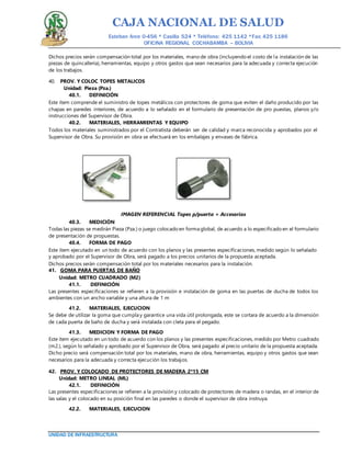 CAJA NACIONAL DE SALUD
Esteban Arce 0-456 * Casilla 524 * Teléfono: 425 1142 *Fax: 425 1186
OFICINA REGIONAL COCHABAMBA – BOLIVIA
UNIDAD DE INFRAESTRUCTURA
Dichos precios serán compensación total por los materiales, mano de obra (incluyendo el costo de la instalación de las
piezas de quincallería), herramientas, equipo y otros gastos que sean necesarios para la adecuada y correcta ejecución
de los trabajos.
40. PROV. Y COLOC TOPES METALICOS
Unidad: Pieza (Pza.)
40.1. DEFINICIÓN
Este ítem comprende el suministro de topes metálicos con protectores de goma que eviten el daño producido por las
chapas en paredes interiores, de acuerdo a lo señalado en el formulario de presentación de pro puestas, planos y/o
instrucciones del Supervisor de Obra.
40.2. MATERIALES, HERRAMIENTAS Y EQUIPO
Todos los materiales suministrados por el Contratista deberán ser de calidad y marca reconocida y aprobados por el
Supervisor de Obra. Su provisión en obra se efectuará en los embalajes y envases de fábrica.
IMAGEN REFERENCIAL Topes p/puerta + Accesorios
40.3. MEDICIÓN
Todas las piezas se medirán Pieza (Pza.) o juego colocado en forma global, de acuerdo a lo especificado en el formulario
de presentación de propuestas.
40.4. FORMA DE PAGO
Este ítem ejecutado en un todo de acuerdo con los planos y las presentes especificaciones, medido según lo señalado
y aprobado por el Supervisor de Obra, será pagado a los precios unitarios de la propuesta aceptada.
Dichos precios serán compensación total por los materiales necesarios para la instalación.
41. GOMA PARA PUERTAS DE BAÑO
Unidad: METRO CUADRADO (M2)
41.1. DEFINICIÓN
Las presentes especificaciones se refieren a la provisión e instalación de goma en las puertas de ducha de todos los
ambientes con un ancho variable y una altura de 1 m
41.2. MATERIALES, EJECUCION
Se debe de utilizar la goma que cumpla y garantice una vida útil prolongada, este se cortara de acuerdo a la dimensión
de cada puerta de baño de ducha y será instalada con cleta para el pegado.
41.3. MEDICION Y FORMA DE PAGO
Este ítem ejecutado en un todo de acuerdo con los planos y las presentes especificaciones, medido por Metro cuadrado
(m2.), según lo señalado y aprobado por el Supervisor de Obra, será pagado al precio unitario de la propuesta aceptada.
Dicho precio será compensación total por los materiales, mano de obra, herramientas, equipo y otros gastos que sean
necesarios para la adecuada y correcta ejecución los trabajos.
42. PROV. Y COLOCADO DE PROTECTORES DE MADERA 2*15 CM
Unidad: METRO LINEAL (ML)
42.1. DEFINICIÓN
Las presentes especificaciones se refieren a la provisión y colocado de protectores de madera o randas, en el interior de
las salas y el colocado en su posición final en las paredes o donde el supervisor de obra instruya.
42.2. MATERIALES, EJECUCION
 