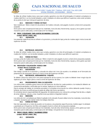 CAJA NACIONAL DE SALUD
Esteban Arce 0-456 * Casilla 524 * Teléfono: 425 1142 *Fax: 425 1186
OFICINA REGIONAL COCHABAMBA – BOLIVIA
UNIDAD DE INFRAESTRUCTURA
Se debe de utilizar madera dura y seca que cumpla y garantice una vida útil prolongada, el material a emplearse es
madera de2x15cm con los borde boleados y serán instalados a la altura que defina el supervisor, estos serán pintados
de acuerdo al color que instruya el supervisor de obra.
42.3. MEDICION Y FORMA DE PAGO
Será medido por Metro Lineal (ml) de protector de madera colocado, será pagado al precio unitario de la propuesta
aceptada.
Dicho precio será compensación total por los materiales, mano de obra, herramientas, equipo y otros gastos que sean
necesarios para la adecuada y correcta ejecución los trabajos.
43. PROV. Y COLOCADO TAPA JUNTAS DE MADERA 1.5X10 CM.
Unidad: METRO LINEAL (ML)
43.1. DEFINICIÓN
Las presentes especificaciones se refieren a la provisión y colocado de tapa juntas de madera según instrucciones del
supervisor de obra.
43.2. MATERIALES, EJECUCION
Se debe de utilizar madera dura y seca que cumpla y garantice una vida útil prolongada, el material a emplearse es
madera de 1.5x10cm con los bordes boleados y serán instalados a la altura que defina el supervisor.
43.3. FORMA DE PAGO
Las tapa juntas de madera será medida por Metro Lineal (ml), será pagado al precio unitario de la propuesta aceptada.
Dicho precio será compensación total por los materiales, mano de obra, herramientas, equipo y otros gastos que sean
necesarios para la adecuada y correcta ejecución los trabajos.
44. PROVISIÓN Y COLOCACIÓN VIDRIO 4 MM
Unidad: Metros Cuadrados (m2.)
44.1. DESCRIPCIÓN
Este trabajo consiste en la provisión y colocado de vidrios de 4 mm, de acuerdo a lo señalado en el formulario de
presentación de propuestas, planos y/o instrucciones del Supervisor de Obra.
44.2. MATERIALES, HERRAMIENTAS Y EQUIPO
Se deberá colocar los vidrios de 4 mm previa aprobación de los mismos, los cuales no deberán tener ningún tipo de
rajaduras y/o otros. Según plano o instrucciones de Supervisor de Obra.
44.3. PROCEDIMIENTO PARA SU EJECUCIÓN
Los vidrios serán instalados previa instrucción del Supervisor de obra los cuales posterior a la instalación deberán ser
nuevamente aprobadas y verificadas que no existan rajaduras y/u otros defectos.
Para la entrega del trabajo el contratista procederá a la limpieza minuciosa de los vidrios debiendo quedar limpio y
brillante. Así mismo se verificará que el grado de reflejo del mismo sea óptimo.
El contratista tiene la responsabilidad de resguardar el material previo a su colocación y entrega final de obra, a objeto
de evitar ralladuras, roturas u otras imperfecciones que dañe la integridad material.
44.4. MEDICIÓN
Los vidrios de mm semediarán por Metro Cuadrado (m2) colocado. El precio debe incluir los materiales, mano de obra
y equipos necesarios para realizar todos los trabajos descritos.
44.5. FORMA DE PAGO
Este ítem ejecutado en un todo de acuerdo con los planos y las presentes especificaciones, medido según lo señalado
y aprobado por el Supervisor de Obra, será pagado al precio unitario de la propuesta aceptada.
Dicho precio será compensación total por los materiales, mano de obra, herramientas, equipo y otros gastos que sean
necesarios para la adecuada y correcta ejecución del trabajo, incluyendo los muros de apoyo.
45. PROV.Y COLOC. PERFIL T ALUMINIO P/PISO
Unidad: METRO LINEAL (ML)
45.1. DEFINICIÓN
 