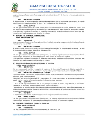 CAJA NACIONAL DE SALUD
Esteban Arce 0-456 * Casilla 524 * Teléfono: 425 1142 *Fax: 425 1186
OFICINA REGIONAL COCHABAMBA – BOLIVIA
UNIDAD DE INFRAESTRUCTURA
Las presentes especificaciones se refieren a la provisión e instalación de perfil T de aluminio en las duchas de todos los
ambientes.
45.2. MATERIALES, EJECUCION
Se debe de utilizar un perfil T de aluminio que cumpla y garantice una vida útil prolongada este se cortara de acuerdo
a la dimensión de cada puerta de baño de ducha y será instalada en el piso de cerámica.
45.3. FORMA DE PAGO
Este ítem ejecutado en un todo de acuerdo con los planos y las presentes especificaciones, medido por Metro Lineal
(ml) según lo señalado y aprobado por el Supervisor de Obra, será pagado al precio unitario de la propuesta aceptada.
Dicho precio será compensación total por los materiales, mano de obra, herramientas, equipo y otros gastos que sean
necesarios para la adecuada y correcta ejecución los trabajos.
46. PROV.Y COLOC. REPISA DE ALUMINIO S/DIS.
Unidad: METRO LINEAL (ML)
46.1. DEFINICIÓN
Las presentes especificaciones se refieren a la provisión e instalación de repisas o soportes de aluminio los cuales serán
instalados en el área de UCIM.
46.2. MATERIALES, EJECUCION
Se debe de utilizar aluminio que cumpla y garantice una vida útil prolongada, dicha repisa deberá ser resistes a la carga
de los equipos médicos que son requerido en el área de UCIM.
46.3. FORMA DE PAGO
Este ítem ejecutado en un todo de acuerdo con los planos y las presentes especificaciones, medido según lo señalado
y aprobado por el Supervisor de Obra, será pagado al precio unitario de la propuesta aceptada.
Dicho precio será compensación total por los materiales, mano de obra, herramientas, equipo y otros gastos que sean
necesarios para la adecuada y correcta ejecución los trabajos.
47. ESQUINERO ANGULAR ALUMIN. ANONIZADO 1" H=1.20m
Unidad: Metros Lineales (m)
47.1. DESCRIPCIÓN
Este ítem comprende la provisión e instalación de esquineros de aluminio de 1”, de acuerdo al diseño establecido en
los planos de detalle, formulario de presentación de propuestas y/o instrucciones del Supervisor de o Fiscal Obra.
47.2. MATERIALES, HERRAMIENTAS Y EQUIPO
Todos los materiales suministrados por el Contratista deberán ser de buena calidad y marca reconocida, previamente
aprobados por el Supervisor de obra.
El esquinero será de aluminio anodizado de 1” de una altura de 1.2m el cual protegerá las jambas de madera tanto en
la parte interior y exterior de las puertas de salas y/o donde instruya el supervisor.
47.3. EJECUCIÓN
La altura de cada esquinero estará a 1.20m, el cual protegerá las jambas de madera, luego del corte, se procederá al
colocado de los esquineros por medio de remaches o tornillos con ramplús.
Cada esquinero de aluminio deberá colocarse de manera uniforme, tomando en cuenta que el material empleado no
deberá presentar deformaciones ni defectos de ningún tipo. Los cortes deberán ser prolijos y debidamente limados para
no ocasionar daños al contacto.
47.4. MEDICIÓN
Se medirán de Metros Lineales (m) tomando en cuenta la longitud correctamente instalada.
47.5. FORMA DE PAGO
Este ítem ejecutado en un todo de acuerdo con los planos y las presentes especificaciones, medido según lo señalado
y aprobado por el Supervisor de Obra, será pagado a los precios unitarios de la propuesta aceptada.
48. PROVISION Y TENDIDO DE TUBERIA DE COBRE 3/8”
Unidad: Metros Lineales (ml)
48.1. DESCRIPCION.
Este ítem comprende la provisión e instalación de tubería de cobre de D= 3/8”
 