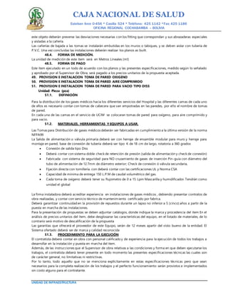 CAJA NACIONAL DE SALUD
Esteban Arce 0-456 * Casilla 524 * Teléfono: 425 1142 *Fax: 425 1186
OFICINA REGIONAL COCHABAMBA – BOLIVIA
UNIDAD DE INFRAESTRUCTURA
este objeto deberán preverse las desviaciones necesarias con los fitting que correspondan y sus abrazaderas especiales
y aisladas a la cañería.
Las cañerías de bajada a las tomas se instalarán embutidas en los muros o tabiques, y se deben aislar con tubería de
P.V.C. Una vez concluidas las instalaciones deberán realizar los planos as built.
48.4. FORMA DE MEDICIÓN.
La unidad de medición de este ítem será en Metros Lineales (ml)
48.5. FORMA DE PAGO
Este ítem ejecutado en un todo de acuerdo con los planos y las presentes especificaciones, medido según lo señalado
y aprobado por el Supervisor de Obra, será pagado a los precios unitarios de la propuesta aceptada.
49. PROVISION E INSTALACION TOMA DE PARED OXIGENO
50. PROVISION E INSTALACION TOMA DE PARED AIRE COMPRIMIDO
51. PROVISION E INSTALACION TOMA DE PARED PARA VACIO TIPO DISS
Unidad: Pieza (pza)
51.1. DEFINICIÓN
Para la distribución de los gases médicos hacia los diferentes servicios del Hospital y las diferentes camas de cada uno
de ellos es necesario contar con tomas de cabecera que van empotradas en las paredes, por ello el nombre de tomas
de pared.
En cada una de las camas en el servicio de UCIM se colocaran tomas de pared para oxígeno, para aire comprimido y
para vacio.
51.2. MATERIALES, HERRAMIENTAS Y EQUIPOS A USAR.
Las Tomas para Distribución de gases médicos deberán ser fabricadas en cumplimiento a la última versión de la norma
NFPA99
La Salida de alimentación o válvula primaria deberá ser con herraje de ensamble modular para muro y herraje para
montaje en pared, base de conexión de tubería deberá ser tipo K de 18 cm de largo, rotatoria a 360 grados
 Conexión de salida tipo Diss
 Deberá contar con sistema doble check de retención de presión (salida de alimentación y check de conexión)
 Fabricada con sistema de seguridad para NO cruzamiento de gases de inserción Pin-guía con diámetro del
tubo de alimentación de 12.7mm de diámetro exterior; Check de conexión ó válvula secundaria,
 Fijación directa con tornillería. con deberá contar con las certificaciones UL y Norma CSA
 Capacidad de mínima de entrega 150 L.P.M de caudal volumétrico del gas.
 Cada toma de oxígeno deberá tener su flujometro de 0 a 15 Lpm Mascarilla y humidificador. Tendrán como
unidad el global
La firma instaladora deberá acreditar experiencia en instalaciones de gases médicos , debiendo presentar contratos de
obra realizadas, y contar con servicio técnico de mantenimiento certificado por fabrica.
Deberá garantizar continuidad en la provisión de repuestos durante un lapso no inferior a 5 (cinco) años a partir de la
puesta en marcha de las instalaciones.
Para la presentación de propuestas se deben adjuntar catálogos, donde indique la marca y procedencia del item En el
análisis de precios unitarios del ítem, debe desglosarse las características del equipo, en el listado de materiales, de lo
contrario será motivo de descalificación de la propuesta
Las garantías que ofrecerá el proveedor de este Equipo, serán de 12 meses apartir del visto bueno de la entidad. El
Sistema ofertado deberá ser de marca y calidad reconocida
51.3. PROCEDIMIENTO PARA LA EJECUCIÓN
El contratista deberá contar en obra con personal calificado y de experiencia para la ejecución de todos los trabajos a
desarrollar en la instalación y puesta en marcha del item.
Además, de las instrucciones que el Supervisor de obra relativas a las condiciones y forma en que deben ejecutarse los
trabajos, el contratista deberá tener presente en todo momento las presentes especificaciones técnicas las cuales son
de carácter general, no limitativas ni restrictivas.
Por lo tanto, todo aquello que no se menciona explícitamente en estas especificaciones técnicas pero que sean
necesarios para la completa realización de los trabajos y el perfecto funcionamiento serán provistos e implementados
sin costo alguno para el contratante.
 