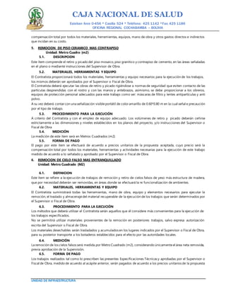 CAJA NACIONAL DE SALUD
Esteban Arce 0-456 * Casilla 524 * Teléfono: 425 1142 *Fax: 425 1186
OFICINA REGIONAL COCHABAMBA – BOLIVIA
UNIDAD DE INFRAESTRUCTURA
compensación total por todos los materiales, herramientas, equipos, mano de obra y otros gastos directos e indirectos
que incidan en su costo.
5. REMOCION DE PISO CERAMICO MAS CONTRAPISO
Unidad: Metro Cuadro (m2)
5.1. DESCRIPCION
Este ítem comprende el retiro y picado del piso mosaico, piso granítico y contrapiso de cemento, en las áreas señaladas
en el plano o mediante instrucciones del Supervisor de Obra.
5.2. MATERIALES, HERRAMIENTAS Y EQUIPO
El Contratista proporcionará todos los materiales, herramientas y equipo necesarios para la ejecución de los trabajos,
los mismos deberán ser aprobados por el Supervisor o Fiscal de Obra.
El Contratista deberá ejecutar las obras de retiro y picado rigiéndose a normas de seguridad que eviten contacto de las
partículas desprendidas con el rostro y con las manos y antebrazos, asimismo, se debe proporcionar a los obreros,
equipos de protección personal adecuados para este trabajo como ser: máscaras de filtro y lentes antipartículas y anti
polvo.
A su vez deberá contar con una señalización visibleportátil de coloramarillo de 0.60*0.80 m en la cual señal e precaución
por el tipo de trabajo.
5.3. PROCEDIMIENTO PARA LA EJECUCIÓN
A criterio del Contratista y con el empleo de equipo adecuado. Los volúmenes de retiro y picado deberán ceñirse
estrictamente a las dimensiones y niveles establecidos en los planos del proyecto, y/o instrucciones del Supervisor o
Fiscal de Obra
5.4. MEDICIÓN
La medición de este ítem será en Metros Cuadrados (m2)
5.5. FORMA DE PAGO
El pago por este ítem se efectuará de acuerdo a precios unitarios de la propuesta aceptada, cuyo precio será la
compensación total por todos los materiales, herramientas y actividades necesarias para la ejecución de este trabajo
medido de acuerdo a lo señalado y aprobado por el Supervisor o Fiscal de Obra.
6. REMOCION DE CIELO FALSO MAS ENTRANQUILLADO
Unidad: Metro Cuadrado (M2)
6.1. DEFINICION
Este ítem se refiere a la ejecución de trabajos de remoción y retiro de cielos falsos de yeso más estructura de madera,
que por necesidad deberán ser removidas, en áreas donde se efectuará la re funcionalización de ambientes.
6.2. MATERIALES, HERRAMIENTAS Y EQUIPO
El Contratista suministrará todas las herramientas, mano de obra, equipo y elementos necesarios para ejecutar la
remoción, el traslado y almacenajedel material recuperable de la ejecución de los trabajos que serán determinados por
el Supervisor o Fiscal de Obra.
6.3. PROCEDIMIENTO PARA LA EJECUCIÓN
Los métodos que deberá utilizar el Contratista serán aquellos que él considere más convenientes para la ejecución de
los trabajos especificados.
No se permitirá utilizar materiales provenientes de la remoción en posteriores trabajos, salvo expresa autorización
escrita del Supervisor o Fiscal de Obra.
Los materiales desechables serán trasladados y acumulados en los lugares indicados por el Supervisor o Fiscal de Obra,
para su posterior transporte a los botaderos establecidos para el efecto por las autoridades locales.
6.4. MEDICIÓN
La remoción de los cielos falsos será medida por Metro Cuadrado (m2), considerando únicamenteel área neta removida,
previa aprobación de la Supervisión.
6.5. FORMA DE PAGO
Los trabajos realizados tal como lo prescriben las presentes Especificaciones Técnicas y aprobadas por el Supervisor o
Fiscal de Obra, medido de acuerdo al acápite anterior, serán pagados de acuerdo a los precios unitarios de la propuesta
 