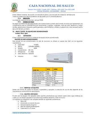 CAJA NACIONAL DE SALUD
Esteban Arce 0-456 * Casilla 524 * Teléfono: 425 1142 *Fax: 425 1186
OFICINA REGIONAL COCHABAMBA – BOLIVIA
UNIDAD DE INFRAESTRUCTURA
El Item deberá instalarse de acuerdo a lo indicado en planos y los manuales de instalación del fabricante.
Todas las Instalaciones Eléctricas deberán ser ejecutadas por el contratista eléctrico.
51.4. MEDICIÓN
La unidad de medición de este ítem será por PIEZA
51.5. FORMA DE PAGO
Se pagará por PIEZA del ítem especificado, de acuerdo al precio unitario del Contrato, el mismo que representará una
compensación total al CONTRATISTA, por herramientas y equipos, materiales, mano de obra, beneficios y cargos
sociales, gravámenes e impuestos, gastos generales y administrativos, utilidad; y cualquier otro costo necesario para la
ejecución del ítem y/o ítems.
52. PROV.Y COLOC. DE EQUIPO AIRE ACONDICIONADO
Unidad: Pieza (pza)
52.1. DEFINICIÓN
El ítem comprende la provisión e instalación de equipo de aire acondicionado
EQUIPOS DE AIRE ACONDICIONADO
Para proveer de aire acondicionado a la sala de reuniones se utilizará un equipo tipo Split con las siguientes
características:
 Capacidad: 19 MBH
 Marca: TOSHIBA-AERMEC
 Modelo: 560W
 Caudal de aire: 441 cfm
 Refrigerante: R – 410A
 Datos eléctricos: 220/3/50
 Industria: ITALY
Unid. Int.
MVA 560W
Potencia Frigorífica [W] 5600
Potencia Termica [W] 6300
Capacidad De Aire [m3/h] 750
Presion Sonora Max. db [max] 44
Presion Sonora Min. Db [min] 38
Alimentación [V]~[Hz] 220~50
Dimensiones [mm.] 1008x221x319
Peso [Kg.] 13
1.1.1.- MONTAJE DE EQUIPOS
Existen dos formas de sujetar los equipos: suspendidos y apoyados. La elección de uno de ellos depende de las
características constructivas de cada proyecto.
1.1.2.- EQUIPOS APOYADOS
En este caso los equipos irán apoyados sobre soportes antivibratorias que estarán sujetos sobre vigas metálicas, las
cuales a su vez estarán apoyadas en las estructuras metálicas del techo, o bien en muros.
Los soportes anti vibratorios a ser utilizados tendrán las siguientes características:
 Marca MÍ
 Construido con resorte de acero
 Guías de esponja de goma
 Base de material antiderrapante
 Capacidad 35 a 75 libras
 