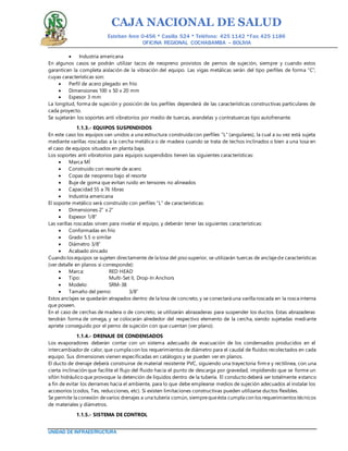 CAJA NACIONAL DE SALUD
Esteban Arce 0-456 * Casilla 524 * Teléfono: 425 1142 *Fax: 425 1186
OFICINA REGIONAL COCHABAMBA – BOLIVIA
UNIDAD DE INFRAESTRUCTURA
 Industria americana
En algunos casos se podrán utilizar tacos de neopreno provistos de pernos de sujeción, siempre y cuando estos
garanticen la completa aislación de la vibración del equipo. Las vigas metálicas serán del tipo perfiles de forma “C”,
cuyas características son:
 Perfil de acero plegado en frío
 Dimensiones 100 x 50 x 20 mm
 Espesor 3 mm
La longitud, forma de sujeción y posición de los perfiles dependerá de las características constructivas particulares de
cada proyecto.
Se sujetarán los soportes anti vibratorios por medio de tuercas, arandelas y contratuercas tipo autofrenante.
1.1.3.- EQUIPOS SUSPENDIDOS
En este caso los equipos van unidos a una estructura construida con perfiles “L” (angulares), la cual a su vez está sujeta
mediante varillas roscadas a la cercha metálica o de madera cuando se trata de techos inclinados o bien a una losa en
el caso de equipos situados en planta baja.
Los soportes anti vibratorios para equipos suspendidos tienen las siguientes características:
 Marca MÍ
 Construido con resorte de acero
 Copas de neopreno bajo el resorte
 Buje de goma que evitan ruido en tensores no alineados
 Capacidad 55 a 76 libras
 Industria americana
El soporte metálico será construido con perfiles “L” de características:
 Dimensiones 2” x 2”
 Espesor 1/8”
Las varillas roscadas sirven para nivelar el equipo, y deberán tener las siguientes características:
 Conformadas en frío
 Grado 5.5 o similar
 Diámetro 3/8”
 Acabado zincado
Cuando los equipos se sujeten directamente de la losa del piso superior, se utilizarán tuercas de anclajede características
(ver detalle en planos si corresponde):
 Marca: RED HEAD
 Tipo: Multi-Set II, Drop-In Anchors
 Modelo: SRM-38
 Tamaño del perno: 3/8”
Estos anclajes se quedarán atrapados dentro de la losa de concreto, y se conectará una varilla roscada en la rosca interna
que poseen.
En el caso de cerchas de madera o de concreto, se utilizarán abrazaderas para suspender los ductos. Estas abrazaderas
tendrán forma de omega, y se colocarán alrededor del respectivo elemento de la cercha, siendo sujetadas mediante
apriete conseguido por el perno de sujeción con que cuentan (ver plano).
1.1.4.- DRENAJE DE CONDENSADOS
Los evaporadores deberán contar con un sistema adecuado de evacuación de los condensados producidos en el
intercambiador de calor, que cumpla con los requerimientos de diámetro para el caudal de fluidos recolectados en cada
equipo. Sus dimensiones vienen especificadas en catálogos y se pueden ver en planos.
El ducto de drenaje deberá construirse de material resistente PVC, siguiendo una trayectoria firm e y rectilínea, con una
cierta inclinación que facilite el flujo del fluido hacia el punto de descarga por gravedad, impidiendo que se forme un
sifón hidráulico que provoque la detención de líquidos dentro de la tubería. El conducto deberá ser totalmente estanco
a fin de evitar los derrames hacia el ambiente, para lo que debe emplearse medios de sujeción adecuados al instalar los
accesorios (codos, Tes, reducciones, etc). Si existen limitaciones constructivas pueden utilizarse ductos flexibles.
Se permite la conexión devarios drenajes a una tubería común, siemprequeésta cumpla con los requerimientos técnicos
de materiales y diámetros.
1.1.5.- SISTEMA DE CONTROL
 