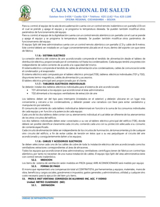 CAJA NACIONAL DE SALUD
Esteban Arce 0-456 * Casilla 524 * Teléfono: 425 1142 *Fax: 425 1186
OFICINA REGIONAL COCHABAMBA – BOLIVIA
UNIDAD DE INFRAESTRUCTURA
Para su control, el equipo de la sala de encuadernación cuenta con un control remoto inalámbrico con pantalla LCDcon
el cual se prende y apaga el equipo y se programa la temperatura deseada. Se pueden también modificar otros
parámetros de funcionamiento del equipo.
Para su control, el equipo de la digitalización cuenta con un control remoto alámbrico con pantalla con el cual se prende
y apaga el equipo y se programa la temperatura deseada. Se pueden también modificar otros parámetros de
funcionamiento del equipo.
El equipo Split del área administrativa cuenta con un control remoto alámbrico con pantalla LCD y cable de 8 metros.
Este control deberá ser instalado en un lugar convenientemente ubicado en el muro, dentro del soporte con que viene
de fábrica.
1.1.6.- SISTEMA ELECTRICO
La conexión eléctrica del sistema de aire acondicionado comprende el tendido de alimentación desde el tablero de
distribución eléctrica, proporcionado por el contratista civil hasta los condensadores. Cada equipo tendrá una protección
independiente de sobre corriente de acuerdo a la capacidad del mismo.
El sistema eléctrico comprende el tendido de cables de alimentación a los condensadores, cables de comunicación entre
el condensador y el evaporador.
El sistema eléctrico está compuesto por el tablero eléctrico principal (TDE), tableros eléctricos individuales (TD1 y TD2),
disyuntores termo magnéticos, cables de alimentación y accesorios.
El tablero eléctrico principal será proporcionado por el cliente.
1.1.7.- TABLEROS ELECTRICOS INDIVIDUALES
Se deberán instalar dos tableros eléctricos individuales para el sistema de aire acondicionado:
 TD1 alimentará a los equipos que acondicionan el área administrativa
 TD2 alimentará a los equipos ventiladores de extracción de aire
Los tableros deben ser del tipo para intemperie (instalados en el exterior) y deberán ubicarse en un lugar más
conveniente y cercano a los condensadores, y deberán poseer una cerradura con llave para evitar vandalismo y
manipulación por extraños.
El consumo de corriente de cada tablero individual se determinará en función a la suma de los consumos individuales
de cada equipo y en función a la potencia de cada equipo.
Cada uno de los dos tableros debe contar con su aterramiento individual, el cual debe ser diferente de los aterramientos
de los otros circuitos del edificio.
Los dos tableros individuales deben estar conectados a su vez al tablero eléctrico principal del edificio (TDE), donde
deberá ser posible identificar claramente cada circuito, contando cada uno con su protección adecuada a su consumo
de corriente especificado.
Cada circuito dealimentación debe ser independiente de los circuitos de iluminación, detomacorrientes y/o decualquier
otro circuito del edificio, a fin de evitar caídas de tensión en éstos que a su vez perjudiquen al circuito del aire
acondicionado y consiguientemente dañen a los equipos.
1.1.8.- CABLES Y ACCESORIOS ELECTRICOS
Se deben seleccionar cada uno de los cables de cobre de toda la instalación eléctrica del aire acondicionado como los
ventiladores extractores correspondientes al área de almacenes.
Todos los equipos que acondicionan el área administrativa y ventiladores centrífugos vienen de fábrica con control tipo
alámbrico, por tanto no necesitan de una nueva instalación de cables. El equipo tipo Split del área administrativa viene
con control remoto inalámbrico.
52.2. MEDICION
Los ítems de sistema de ventilación serán medidos en PIEZA (pieza) AIRE ACONDICIONADO será medido por equipo
52.3. FORMA DE PAGO
El mismo que representará una compensación total al CONTRATISTA, porherramientas y equipos, materiales, mano de
obra, beneficios y cargos sociales, gravámenes e impuestos, gastos generales y administrativos, utilidad; y cualquier otro
costo necesario para la ejecución del ítem y/o ítems.
53. PROV.E INST VENTANA CORREDIZA DE ALUMINIO INC. ACC. Y VIDRIO
Unidad: METRO CUADRADO (M2)
53.1. DEFINICIÓN
 