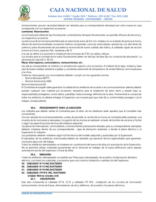 CAJA NACIONAL DE SALUD
Esteban Arce 0-456 * Casilla 524 * Teléfono: 425 1142 *Fax: 425 1186
OFICINA REGIONAL COCHABAMBA – BOLIVIA
UNIDAD DE INFRAESTRUCTURA
tomacorrientes, que por necesidad deberán ser retirados para su correspondiente reemplazo por otros nuevos en caso
corresponda con sus respectivos accesorios.
Luminarias Fluorescentes
La luminaria será doble de tipo fluorescente, contendrá dos lámparas fluorescentes con pantalla difusora de aluminio y
sus respectivos accesorios.
La estructura de la luminaria será fabricado en plancha de acero de 0.6 mm, tratada con un acabado de pintura la horno,
difusor de aluminio anodizado, accesorios internos incorporado, como ser arrancadores, reactancias, con alto factor de
potencia, tubos fluorescentes de procedencia reconocida de buena calidad, alto tráfico, el cableado rígido de sección
mínimo 0.5 mm2, aislación PVC, resistente a 90 ºC
A la vez se refiere a la provisión e instalación de luminarias de 2*20 con rejilla y difusor.
Los zócalos para el montaje de los tubos fluorescentes deben ser del tipo de base fija con contactos de alta presión. La
alimentación será 230 V. 50 HZ.
Placas interruptores, conmutadores, tomacorrientes, etc.
Las placas comprenderán el módulo y la armadura de sujeción y los accesorios, El material de la tapa, módulo y base
será de buena calidad, resistente a golpes y constantes variaciones de temperatura. Se evitará fábricas como la peruana
y la china.
Todos los interruptores y/o conmutadores deberán cumplir con las siguientes normas:
Norma Boliviana NB777,
Normas Americanas AWG
Norma Internacional IEC.
El Contratista encargado debe garantizar la calidad de los artefactos de acuerdo a las normas anteriores además deberá
proveer cualquier otro material y/o accesorios necesarios para la instalación de estos ítems y estarán bajo su
responsabilidad protegerlos contra daños y pérdidas hasta la entrega definitiva de la obra. Previamente la compra de
todos los artefactos se deberá entregar al Supervisor una muestra para que este dé su conformidad y proseguir con el
trabajo correspondiente.
58.2. PROCEDIMIENTO PARA LA EJECUCIÓN
Los métodos que deberá utilizar el Contratista para el retiro de los artefactos serán aquellos que él considere más
convenientes.
Una vez retirada las luminarias existentes y antes de proceder al cambio de la misma, el contratista debe presentar una
muestra de las luminarias a reemplazar, la sujeción de las mismas se realizarán a través de tornillos de encarne y Fischer
o según las especificaciones técnicas del artefacto adquirido.
Las placas de interruptores, conmutadores, o tomacorrientes previamente retiradas para su correspondiente reemplazo
deberán instalarse dentro de sus correspondientes cajas de derivación existentes o donde el plano eléctrico o la
Supervisión lo indiquen.
Los pulsadores deberán instalarse según la ficha técnica del modelo adquirido y autorizado por la Supervisión
El reemplazo de los artefactos mencionados deberá ser realizado por personal técnico especializado para garantizar
una buena ejecución del trabajo
Todos los artefactos reemplazados se instalaran en coordinación del avance de obra y/o autorización de la Supervisión.
No se permitirá utilizar materiales provenientes de la remoción en trabajos de la nueva edificación, salvo expresa
autorización escrita del Supervisor o Fiscal de Obra.
58.3. MEDICIÓN
Todos los artefactos reemplazados se medirán por Pieza (pza.) reemplazada, de acuerdo a la descripción del plano
eléctrico, con todos los materiales, y accesorios para una correcta instalación, a satisfacción del Supervisor.
59. CABLEADO N°14 INC.DUCTEADO
60. CABLEADO N°12 INC.DUCTEADO
61. CABLEADO N°10 INC.DUCTEADO
62. CABLEADO ITP N°6 INC. DUCTEADO
Unidad: Metros Lineales (ml)
62.1. DESCRIPCIÓN
Este ítem comprende el cableado N°14, 12,10 y cableado ITP Nº6 , instalación, de los circuitos de iluminación,
tomacorrientes, tomas de fuerza, alimentadores, de red y teléfonos, de acuerdo a los planos eléctricos.
 