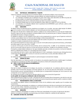 CAJA NACIONAL DE SALUD
Esteban Arce 0-456 * Casilla 524 * Teléfono: 425 1142 *Fax: 425 1186
OFICINA REGIONAL COCHABAMBA – BOLIVIA
UNIDAD DE INFRAESTRUCTURA
62.2. MATERIALES, HERRAMIENTAS Y EQUIPO
Todos los materiales suministrados por el Contratista deberán ser de buena calidad y marca reconocida,
 Todos los materiales, herramientas y equipos deberán ser proporcionados por el contratista.
 Los materiales empleados para la realización de estos ítems serán cobre electrolítico de 98% de pureza de
primera calidad, con aislamiento termoplástico TW no menor a 600V.
 El calibre/secciones de los conductores tienen que estar de acuerdo a los planos.
 El material utilizado para los circuitos de telefonía y datos, debe ser el cable UTP CAT 5e (100 MH).
 Los materiales a ser utilizados deberán tener la aprobación del SUPERVISOR, quien verificará y dará su visto
bueno antes de su instalación.
62.3. EJECUCIÓN
Se deberá verificar inicialmente que las conexiones ya no tengan uso o no exista que vaya a algún equipo. Se deberá
conocer la conexión inicial y final del cableado a ser removida, para así evitar fugas innecesarias.63.
En la ejecución de este ítem se deberá tener extremo cuidado con los conductos eléctricos y otro tipo de instalaciones.
Durante la ejecución de esta actividad el contratista deberá tomar las previsiones para no afectar el desarrollo de las
actividades de las áreas contiguas al proyecto.
El cableado se realizara una vez instalado el ducto del circuito, exceptuando los casos en que el Supervisor autorice lo
contrario, quien deberá instruir en forma escrita el trabajo e indicar el procedimiento.
Las secciones de los diferentes conductores deberán estar de acuerdo a los planos en sus diferentes circuitos teniendo
cuidado en no dañar el aislamiento de los conductores.
No se permitirá empalmes en tramos entre cajas. La sección mínima del conductor para tomas de fuerza, y alimentador
secundario según el caso, será el Nro. 10 AWG.
La sección mínima para circuitos de tomacorrientes, será el conductor Nro. 12 AWG. en los ambientes normales.La
sección mínima del conductor para los circuitos de iluminación será el Nro. 14 AWG en los ambientes normales.
El empalmey aislado deberá realizarse en las cajas instaladas para este cometido, de acuerdo a normas de instalación
eléctrica y debidamente aisladas con cinta aislante de buena calidad.
Los conductores de tierra y neutro, serán identificados por el color o señalizados claramente, para distinguirlos de los
conductores de fase, de acuerdo a normas. En caso de cruce entre estos circuitos, éste debe realizarse a 90°.
62.4. MEDICIÓN
Se medirán de Metros Lineales (ml) tomando en cuenta la longitud correctamente instalada.
62.5. FORMA DE PAGO
Este ítem ejecutado en un todo de acuerdo con los planos y las presentes especificaciones, medido según lo señalado
y aprobado por el Supervisor de Obra, será pagado a los precios unitarios de la propuesta aceptada.
63. PROV. E INST.LUZ DE PASILLO DE EMERGENCIA
Unidad: PIEZA (pza)
63.1. DEFINICIÓN
Este ítem se refiere a la ejecución de trabajos de provisión y la instalación de los artefactos eléctricos tales como
pantallas, tubos fluorescentes, lámparas, luminarias, apliques, etc. así como las placas de interruptores, conmutadores,
tomacorrientes, que por necesidad deberán ser retirados para su correspondiente reemplazo por otros nuevos en caso
corresponda con sus respectivos accesorios.
Se cambiaran de acuerdo a la descripción del plano eléctrico y/o instrucciones de la Supervisión.
Luz de pasillo de emergencia, señalización salas de internación.
Serán preferentemente metálicos con leds o lámparas de alta luminosidad, difusortransparente y dos leds de colorrojo
que permitan una fácil identificación de la sala donde se encuentre el paciente que requiere auxilio o asistencia médica.
63.2. PROCEDIMIENTO PARA LA EJECUCIÓN
Los métodos que deberá utilizar el Contratista para el retiro de los artefactos serán aquellos que él considere más
convenientes.
Todos los artefactos reemplazados se instalaran en coordinación del avance de obra y/o autorización de la Supervisión.
No se permitirá utilizar materiales provenientes de la remoción en trabajos de la nueva edificación, salvo expresa
autorización escrita del Supervisor o Fiscal de Obra.
63.3. MEDICIÓN
Todos los artefactos reemplazados se medirán por Pieza (pza.) reemplazada, de acuerdo a la descripción del plano
eléctrico, con todos los materiales, y accesorios para una correcta instalación, a satisfacción del Supervisor.
64. CABLEADO DE RED INC. DUCTEADO
 