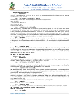CAJA NACIONAL DE SALUD
Esteban Arce 0-456 * Casilla 524 * Teléfono: 425 1142 *Fax: 425 1186
OFICINA REGIONAL COCHABAMBA – BOLIVIA
UNIDAD DE INFRAESTRUCTURA
UNIDAD: METRO LINEAL (ML.)
64.1. DEFINICIÓN
Se refiere a la instalación de circuito de red en ducto PVC de cableado estructurado hasta el punto de la toma
considerado en el plano eléctrico.
64.2. MATERIALES, HERRAMIENTA, EQUIPO
Para el montaje del ítem debe considerarse mínimamente los siguientes insumos:
Cable de red 6A
Tuvo conduit PVC diámetro 1"
Placa toma de red RJ45
Picado y curado de muros
64.3. PROCEDIMIENTO Y EJECUCIÓN
Antes de iniciar con el montaje del ítem, en coordinación con el Supervisor de obra y el plano eléctrico, se debe definir
la ubicación final de conexión de la toma. Posteriormente se debe iniciar con el montaje del entubado, teniendo
cuidado que el tubo PVC sufra esfuerzos mecánicos, utilizando cajas de paso entre dos curvas de 90 grados. Una vez
concluido con el entubado se procederá al montaje del conductor, teniendo cuidado que no se dañe la aislación del
conductory sufra esfuerzos mecánicos durante el montaje, para la conexión con la toma se debe dejar chicotillos libres
con una longitud de 15 Cm. El cableado deberá estar constituido por: cable de red 6A.
64.4. MEDICIÓN
El cableado se medirá por metro lineal , de acuerdo a la descripción del plano eléctrico, con todos los materiales y
accesorios para una correcta instalación, a satisfacción del Supervisor. Cada punto instalado comprende el cableado
para cada toma.
64.5. FORMA DE PAGO
El pago se efectuara de acuerdo al precio unitario presentado por la Empresa en su propuesta y aprobado por la
Institución, el cual será la compensación a todos los gastos efectuados para una buena ejecución del Ítem, dichos gastos
está contemplado los materiales, la mano de obra, y todos los gastos directos e indirectos que hayan sido necesarios
para la buena ejecución de los ítem en cuestión.
65. PLACA DE RED CONECTOR RJ 45
UNIDAD: PIEZA (PZA.)
65.1. DEFINICIÓN
Todas las placas en general, se instalarán en las cajas rectangulares instaladas para este efecto. Las placas deben estar
instaladas de forma perfectamente vertical u horizontal y pegada a los muros.
65.2. MATERIALES, HERRAMIENTA, EQUIPO
Las placas instaladas para los circuitos de comunicación y red, deben contener los conectores para voz y datos, las
conexiones deben efectuarse con tenazas para terminales tipo RJ-45 para datos.
65.3. PROCEDIMIENTO Y EJECUCIÓN
Las cajas rectangulares, estarán empotradas a los muros mediante estuco al mismo nivel de la superficie del muro
terminado lógicamente sin dañar las construcciones aledañas, pues toda infracción que se cometa será de entera
responsabilidad del contratista, debiendo reponer los deterioros.
Para los circuitos de voz y datos, las placas deberán instalarse en las cajas rectangulares previamente empotradas en
los muros o piso, donde el plano indique. En caso de la instalación en paredes, éstas deben resultar a una altura de 0.40
m sobre el nivel de piso terminado, respetando una distancia mínima de 0.2 m con las tomas eléctricas. Lo mismo se
aplica para las tomas de piso.
Todos los tomacorrientes deben conectarse al circuito de tierra en su borne respectivo
65.4. MEDICIÓN.
La medición de este ítem se realizara por PIEZA.
65.5. FORMA DE PAGO
El pago por el trabajo ejecutado será hecho en base a los precios unitarios de la propuesta aceptada para este ítem.
66. TRASLADO Y EMPOTRAMIENTO DE RACK DE DISTRIBUCIÓN
UNIDAD: GLOBAL (GLB)
66.1. DEFINICIÓN
 