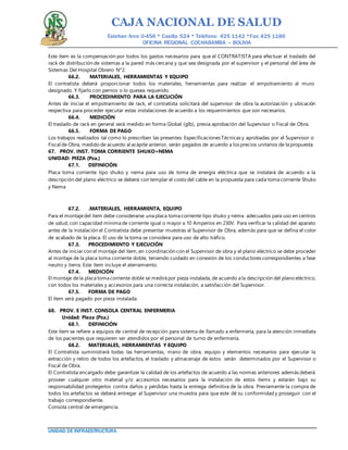 CAJA NACIONAL DE SALUD
Esteban Arce 0-456 * Casilla 524 * Teléfono: 425 1142 *Fax: 425 1186
OFICINA REGIONAL COCHABAMBA – BOLIVIA
UNIDAD DE INFRAESTRUCTURA
Este ítem es la compensación por todos los gastos necesarios para que el CONTRATISTA para efectuar el traslado del
rack de distribución de sistemas a la pared más cercana y que sea designada por el supervisor y el personal del área de
Sistemas Del Hospital Obrero N°2.
66.2. MATERIALES, HERRAMIENTAS Y EQUIPO
El contratista deberá proporcionar todos los materiales, herramientas para realizar el empotramiento al muro
designado. Y fijarlo con pernos o lo quesea requerido.
66.3. PROCEDIMIENTO PARA LA EJECUCIÓN
Antes de iniciar el empotramiento de rack, el contratista solicitará del supervisor de obra la autorización y ubicación
respectiva para proceder ejecutar estas instalaciones de acuerdo a los requerimientos que son necesarios.
66.4. MEDICIÓN
El traslado de rack en general será medido en forma Global (glb), previa aprobación del Supervisor o Fiscal de Obra.
66.5. FORMA DE PAGO
Los trabajos realizados tal como lo prescriben las presentes Especificaciones Técnicas y aprobadas por el Supervisor o
Fiscal de Obra, medido de acuerdo al acápite anterior, serán pagados de acuerdo a los precios unitarios de la propuesta.
67. PROV. INST. TOMA CORRIENTE SHUKO+NEMA
UNIDAD: PIEZA (Pza.)
67.1. DEFINICIÓN
Placa toma corriente tipo shuko y nema para uso de toma de energía eléctrica que se instalará de acuerdo a la
descripción del plano eléctrico se deberá con templar el costo del cable en la propuesta para cada toma corriente Shuko
y Nema
67.2. .MATERIALES, HERRAMIENTA, EQUIPO
Para el montajedel ítem debe considerarse una placa toma corriente tipo shuko y nema adecuados para uso en centros
de salud, con capacidad mínima de corriente igual o mayor a 10 Amperios en 230V. Para verificar la calidad del aparato
antes de la instalación el Contratista debe presentar muestras al Supervisor de Obra; además para que se defina el color
de acabado de la placa. El uso de la toma se considera para uso de alto tráfico.
67.3. PROCEDIMIENTO Y EJECUCIÓN
Antes de iniciar con el montaje del ítem, en coordinación con el Supervisor de obra y el plano eléctrico se debe proceder
al montaje de la placa toma corriente doble, teniendo cuidado en conexión de los conductores correspondientes a fase
neutro y tierra. Este ítem incluye el aterramiento.
67.4. MEDICIÓN
El montaje dela placa toma corriente doble se medirá por pieza instalada, de acuerdo a la descripción del plano eléctrico,
con todos los materiales y accesorios para una correcta instalación, a satisfacción del Supervisor.
67.5. FORMA DE PAGO
El ítem será pagado por pieza instalada.
68. PROV. E INST. CONSOLA CENTRAL ENFERMERIA
Unidad: Pieza (Pza.)
68.1. DEFINICIÓN
Este ítem se refiere a equipos de central de recepción para sistema de llamado a enfermería, para la atención inmediata
de los pacientes que requieren ser atendidos por el personal de turno de enfermería.
68.2. MATERIALES, HERRAMIENTAS Y EQUIPO
El Contratista suministrará todas las herramientas, mano de obra, equipo y elementos necesarios para ejecutar la
extracción y retiro de todos los artefactos, el traslado y almacenaje de estos serán determinados por el Supervisor o
Fiscal de Obra.
El Contratista encargado debe garantizar la calidad de los artefactos de acuerdo a las normas anteriores además deberá
proveer cualquier otro material y/o accesorios necesarios para la instalación de estos ítems y estarán bajo su
responsabilidad protegerlos contra daños y pérdidas hasta la entrega definitiva de la obra. Previamente la compra de
todos los artefactos se deberá entregar al Supervisor una muestra para que este dé su conformidad y proseguir con el
trabajo correspondiente.
Consola central de emergencia.
 