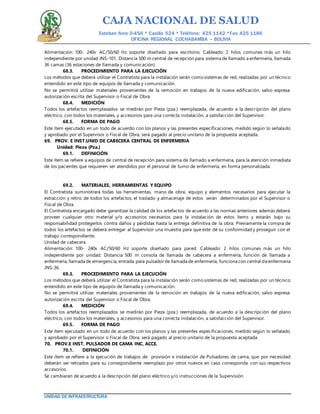 CAJA NACIONAL DE SALUD
Esteban Arce 0-456 * Casilla 524 * Teléfono: 425 1142 *Fax: 425 1186
OFICINA REGIONAL COCHABAMBA – BOLIVIA
UNIDAD DE INFRAESTRUCTURA
Alimentación: 100- 240v AC/50/60 Hz soporte diseñado para escritorio. Cableado: 2 hilos comunes más un hilo
independiente por unidad JNS-101. Distancia 500 m central de recepción para sistema de llamado a enfermería, llamada
36 camas (36 estaciones de llamada y comunicación).
68.3. PROCEDIMIENTO PARA LA EJECUCIÓN
Los métodos que deberá utilizar el Contratista para la instalación serán como sistemas de red, realizadas por un técnico
entendido en este tipo de equipos de llamada y comunicación.
No se permitirá utilizar materiales provenientes de la remoción en trabajos de la nueva edificación, salvo expresa
autorización escrita del Supervisor o Fiscal de Obra.
68.4. MEDICIÓN
Todos los artefactos reemplazados se medirán por Pieza (pza.) reemplazada, de acuerdo a la descripción del plano
eléctrico, con todos los materiales, y accesorios para una correcta instalación, a satisfacción del Supervisor.
68.5. FORMA DE PAGO
Este ítem ejecutado en un todo de acuerdo con los planos y las presentes especificaciones, medido según lo señalado
y aprobado por el Supervisor o Fiscal de Obra, será pagado al precio unitario de la propuesta aceptada.
69. PROV. E INST.UNID DE CABECERA CENTRAL DE ENFERMERIA
Unidad: Pieza (Pza.)
69.1. DEFINICIÓN
Este ítem se refiere a equipos de central de recepción para sistema de llamado a enfermería, para la atención inmediata
de los pacientes que requieren ser atendidos por el personal de turno de enfermería, en forma personalizada.
69.2. MATERIALES, HERRAMIENTAS Y EQUIPO
El Contratista suministrará todas las herramientas, mano de obra, equipo y elementos necesarios para ejecutar la
extracción y retiro de todos los artefactos, el traslado y almacenaje de estos serán determinados por el Supervisor o
Fiscal de Obra.
El Contratista encargado debe garantizar la calidad de los artefactos de acuerdo a las normas anteriores además deberá
proveer cualquier otro material y/o accesorios necesarios para la instalación de estos ítems y estarán bajo su
responsabilidad protegerlos contra daños y pérdidas hasta la entrega definitiva de la obra. Previamente la compra de
todos los artefactos se deberá entregar al Supervisor una muestra para que este dé su conformidad y proseguir con el
trabajo correspondiente.
Unidad de cabecera.
Alimentación: 100- 240v AC/50/60 Hz soporte diseñado para pared. Cableado: 2 hilos comunes más un hilo
independiente por unidad. Distancia 500 m consola de llamada de cabecera a enfermería, función de llamada a
enfermería, llamada de emergencia, entrada para pulsadorde llamada de enfermería, funciona con central deenfermería
JNS-36.
69.3. PROCEDIMIENTO PARA LA EJECUCIÓN
Los métodos que deberá utilizar el Contratista para la instalación serán como sistemas de red, realizadas por un técnico
entendido en este tipo de equipos de llamada y comunicación.
No se permitirá utilizar materiales provenientes de la remoción en trabajos de la nueva edificación, salvo expresa
autorización escrita del Supervisor o Fiscal de Obra.
69.4. MEDICIÓN
Todos los artefactos reemplazados se medirán por Pieza (pza.) reemplazada, de acuerdo a la descripción del plano
eléctrico, con todos los materiales, y accesorios para una correcta instalación, a satisfacción del Supervisor.
69.5. FORMA DE PAGO
Este ítem ejecutado en un todo de acuerdo con los planos y las presentes especificaciones, medido según lo señalado
y aprobado por el Supervisor o Fiscal de Obra, será pagado al precio unitario de la propuesta aceptada.
70. PROV.E INST. PULSADOR DE CAMA INC. ACCE.
70.1. DEFINICIÓN
Este ítem se refiere a la ejecución de trabajos de provisión e instalación de Pulsadores de cama, que por necesidad
deberán ser retirados para su correspondiente reemplazo por otros nuevos en caso corresponda con sus respectivos
accesorios.
Se cambiaran de acuerdo a la descripción del plano eléctrico y/o instrucciones de la Supervisión.
 