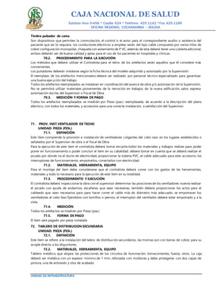 CAJA NACIONAL DE SALUD
Esteban Arce 0-456 * Casilla 524 * Teléfono: 425 1142 *Fax: 425 1186
OFICINA REGIONAL COCHABAMBA – BOLIVIA
UNIDAD DE INFRAESTRUCTURA
Timbre pulsador de cama
Son dispositivos que permiten la conmutación, el control o el aviso para el correspondiente auxilio o asistencia del
paciente que así lo requiera, los conductores eléctricos a emplear serán del tipo cable compuesto por varios hilos de
cobre configuración monopolar, chaqueta con aislamiento de P VC, además de esta deberá tener una cubierta adicional,
ambos deberán ser de buena calidad y aptas para el uso de los pacientes en hospitales y clínicas.
70.2. PROCEDIMIENTO PARA LA EJECUCIÓN
Los métodos que deberá utilizar el Contratista para el retiro de los artefactos serán aquellos que él considere más
convenientes.
Los pulsadores deberán instalarse según la ficha técnica del modelo adquirido y autorizado por la Supervisión
El reemplazo de los artefactos mencionados deberá ser realizado por personal técnico especializado para garantizar
una buena ejecución del trabajo
Todos los artefactos reemplazados se instalaran en coordinación del avance de obra y/o autorización de la Supervisión.
No se permitirá utilizar materiales provenientes de la remoción en trabajos de la nueva edificación, salvo expresa
autorización escrita del Supervisor o Fiscal de Obra.
70.3. MEDICIÓN Y FORMA DE PAGO
Todos los artefactos reemplazados se medirán por Pieza (pza.) reemplazada, de acuerdo a la descripción del plano
eléctrico, con todos los materiales, y accesorios para una correcta instalación, a satisfacción del Supervisor.
71. PROV. INST.VENTILADOR DE TECHO
UNIDAD: PIEZA (PZA.)
71.1. DEFINICIÓN
Este ítem comprende la provisión e instalación de ventiladores colgantes del cielo raso en los lugares establecidos o
señalados por el Supervisor de obra o el fiscal de Obra.
Para la ejecución de este ítem el contratista deberá tomar encanta todos los materiales y trabajos realizar para poder
poner en funcionamiento o poder concluir el ítem en su cabalidad, deberá tomar en cuenta que se deberá realizar el
picado por donde ira el ducto de electricidad, proporcionar la tubería PVC, el cable adecuado para este accesorio, los
interruptores de funcionamiento, empotrarlos, conectarlos con electricidad.
71.2. MATERIALES, HERRAMIENTA, EQUIPO
Para el montaje del ítem debe considerarse que el contratista deberá correr con los gastos de las herramientas,
materiales y todo lo necesario para la ejecución de este ítem en su totalidad.
71.3. PROCEDIMIENTO Y EJECUCIÓN
El contratista deberá inspeccionar la obra con el supervisor determinar las posiciones de los ventiladores nuevos realizar
el picado con ayuda de andamios, escañeras que sean necesarias, también deberá proporcionar los actos para el
cableado que sean necesarios para para hacer correr el cable más de diámetro más adecuado, se empotraran los
ventiladores al cielo faso fijándolos con tornillos o pernos, el interruptor del ventilador deberá estar empotrado y a la
vista.
71.4. MEDICIÓN
Todos los artefactos se medirán por Pieza (pza.)
71.5. FORMA DE PAGO
El ítem será pagado por pieza instalada
72. TABLERO DE DISTRIBUCION SECUNDARIA
UNIDAD: PIEZA (PZA.)
72.1. DEFINICIÓN
Este ítem se refiere a la instalación del talero de distribución secundarios, las mismas son con barras de cobre, para su
acople directo a los disyuntores.
72.2. MATERIALES, HERRAMIENTA, EQUIPO
Tablero metálico, que alojara las protecciones de los circuitos de iluminación, tomacorrientes, fuerza, otros. La caja
deberá ser metálica con un espesor mínimo de 1 mm, reforzada con molduras y debe protegerse con dos capas de
pintura, una de antióxido y otra de acabado.
 