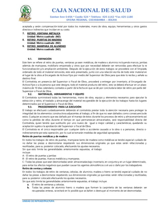 CAJA NACIONAL DE SALUD
Esteban Arce 0-456 * Casilla 524 * Teléfono: 425 1142 *Fax: 425 1186
OFICINA REGIONAL COCHABAMBA – BOLIVIA
UNIDAD DE INFRAESTRUCTURA
aceptada y serán compensación total por todos los materiales, mano de obra, equipo, herramientas y otros gastos
directos e indirectos que incidan en su costo.
7. RETIRO VENTANA METALICA
Unidad: Metro cuadrado (M2)
8. RETIRO PUERTAS DE MADERA
Unidad: Metro cuadrado (M2)
9. RETIRO MAMPARA DE ALUMINIO
Unidad: Metro cuadrado (M2)
9.1. DEFINICIÓN
Este ítem se refiere al retiro de puertas, ventanas ya sean metálicas, de madera o aluminio incluyendo marcos, jambas
además de mamparas, mobiliario empotrado y otros que por necesidad deberán ser removidas para efectuar la re
funcionalización y/o ampliación ambientes. Después de la ejecución de estos trabajos se procederá con el limpiado,
ordenado de todo el material removido, este será presentado, junto con una relación escrita de todo este material en
el lugar de la obra al Encargado de Activos Fijos por medio del Supervisor de Obra para que éste lo reciba y señale su
destino final.
El Contratista, en presencia del Supervisor o Fiscal de Obra., procederá a entregar por inventario, al Encargado de
Activos Fijos o a la persona que este designe, todo el material producto del retiro, esto se deberá efectuar en un plazo
máximo de 10 días calendario, contados a partir de la fecha en que se dé por concluida la labor de retiro por parte del
Supervisor o Fiscal de Obra.
9.2. MATERIALES, HERRAMIENTAS Y EQUIPO
El Contratista suministrará todas las herramientas, mano de obra, equipo y elementos necesarios para ejecutar la
extracción y retiro, el traslado y almacenaje del material recuperable de la ejecución de los trabajos hasta los lugares
determinados por el Supervisor o Fiscal de Obra.
9.3. PROCEDIMIENTO PARA LA EJECUCIÓN
El trabajo se efectuará cuidadosamente debiendo el contratista prestar toda la atención necesaria para proteger la
integridad de los elementos constructivos adyacentes al trabajo, a fin de que no sean dañados como consecuencia de
estos. Cualquier accesorio que sea dañado por el manejo de éstos durante los procesos de retiro y almacenamiento así
como la pérdida de ellos durante el tiempo en que permanezcan almacenados, será responsabilidad directa del
Contratista, quien tendrá que sustituirlo por uno nuevo de igual o mejor calidad y características, quedando su
aceptación sujeta a la aprobación del Supervisor o Fiscal de Obra.
El Contratista es el único responsable por cualquier daño o accidente causado a la obra o a personas, directo o
indirectamente por esta operación, por lo cual se tomarán medidas de seguridad apropiadas.
Retiro de puertas metálicas y de madera
En todos los trabajos de retiro de puertas, mamparas tanto de madera como metálicas se tendrá especial cuidado de
no dañar las piezas a desmontarse respetando sus dimensiones originales ya que estas serán refaccionadas y
reutilizadas, para su posterior colocado, efectuando los ajustes necesarios.
Sin que esto limite las generalidades anteriormente expuestas, el trabajo
incluye:
A - El retiro de puertas y jambas
B - El retiro de puertas, marcos metálicos y mamparas.
C -Todas las piezas que sean desmontadas serán almacenadas bajo inventario, en conjunto y en un lugar determinado,
para evitar los efectos negativos que puedan causar los agentes atmosféricos o el uso o daño por los trabajadores
Retiro de ventas y celosías
En todos los trabajos de retiro de ventanas, celosías, de aluminio, madera o hierro se tendrá especial cuidado de no
dañar las piezas a desmontarse respetando sus dimensiones originales ya que estas serán refaccionadas y reutilizadas,
para su posterior colocado efectuando los ajustes necesarios.
Sin que esto limite las generalidades anteriormente expuestas, el trabajo incluye:
a. El retiro de ventanas y celosías.
b. Todas las piezas de aluminio hierro o madera que formen la carpintería de las ventanas deberán ser
recuperadas enteras, se evitará en lo posible que se dañen o destruyan al momento de ser desmontadas.
 