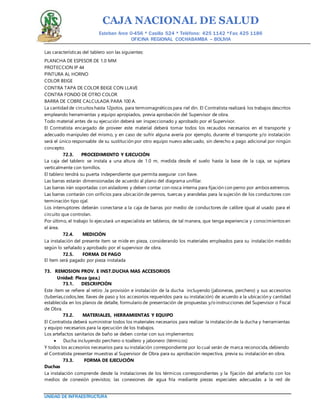 CAJA NACIONAL DE SALUD
Esteban Arce 0-456 * Casilla 524 * Teléfono: 425 1142 *Fax: 425 1186
OFICINA REGIONAL COCHABAMBA – BOLIVIA
UNIDAD DE INFRAESTRUCTURA
Las características del tablero son las siguientes:
PLANCHA DE ESPESOR DE 1.0 MM
PROTECCION IP 44
PINTURA AL HORNO
COLOR BEIGE
CONTRA TAPA DE COLOR BEIGE CON LLAVE
CONTRA FONDO DE OTRO COLOR
BARRA DE COBRE CALCULADA PARA 100 A.
La cantidad de circuitos hasta 12polos, para termomagnéticos para riel dín. El Contratista realizará los trabajos descritos
empleando herramientas y equipo apropiados, previa aprobación del Supervisor de obra.
Todo material antes de su ejecución deberá ser inspeccionado y aprobado por el Supervisor.
El Contratista encargado de proveer este material deberá tomar todos los recaudos necesarios en el transporte y
adecuado manipuleo del mismo, y en caso de sufrir alguna avería por ejemplo, durante el transporte y/o instalación
será el único responsable de su sustitución por otro equipo nuevo adecuado, sin derecho a pago adicional por ningún
concepto.
72.3. PROCEDIMIENTO Y EJECUCIÓN
La caja del tablero se instala a una altura de 1.0 m, medida desde el suelo hasta la base de la caja, se sujetara
verticalmente con tornillos.
El tablero tendrá su puerta independiente que permita asegurar con llave.
Las barras estarán dimensionadas de acuerdo al plano del diagrama unifilar.
Las barras irán soportadas con aisladores y deben contar con rosca interna para fijación con perno por ambos extremos.
Las barras contarán con orificios para ubicación de pernos, tuercas y arandelas para la sujeción de los conductores con
terminación tipo ojal.
Los interruptores deberán conectarse a la caja de barras por medio de conductores de calibre igual al usado para el
circuito que controlan.
Por último, el trabajo lo ejecutará un especialista en tableros, de tal manera, que tenga experiencia y conocimientos en
el área.
72.4. MEDICIÓN
La instalación del presente ítem se mide en pieza, considerando los materiales empleados para su instalación medido
según lo señalado y aprobado por el supervisor de obra.
72.5. FORMA DE PAGO
El ítem será pagado por pieza instalada
73. REMOSION PROV. E INST.DUCHA MAS ACCESORIOS
Unidad: Pieza (pza.)
73.1. DESCRIPCIÓN
Este ítem se refiere al retiro ,la provisión e instalación de la ducha incluyendo (jaboneras, perchero) y sus accesorios
(tuberías,codos,tee, llaves de paso y los accesorios requeridos para su instalación) de acuerdo a la ubicación y cantidad
establecida en los planos de detalle, formulario de presentación de propuestas y/o instrucciones del Supervisor o Fiscal
de Obra.
73.2. MATERIALES, HERRAMIENTAS Y EQUIPO
El Contratista deberá suministrar todos los materiales necesarios para realizar la instalación de la ducha y herramientas
y equipo necesarios para la ejecución de los trabajos.
Los artefactos sanitarios de baño se deben contar con sus implementos:
 Ducha incluyendo perchero o toallero y jabonero (térmicos)
Y todos los accesorios necesarios para su instalación correspondiente por lo cual serán de marca reconocida, debiendo
el Contratista presentar muestras al Supervisor de Obra para su aprobación respectiva, previa su instalación en obra.
73.3. FORMA DE EJECUCIÓN
Duchas
La instalación comprende desde la instalaciones de los térmicos correspondientes y la fijación del artefacto con los
medios de conexión previstos; las conexiones de agua fría mediante piezas especiales adecuadas a la red de
 