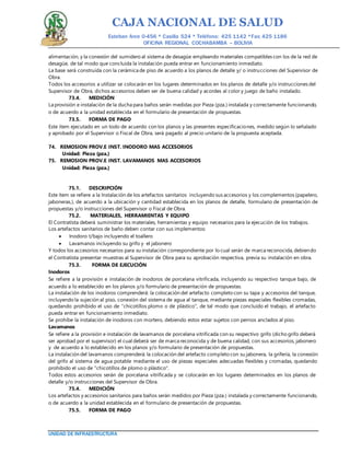 CAJA NACIONAL DE SALUD
Esteban Arce 0-456 * Casilla 524 * Teléfono: 425 1142 *Fax: 425 1186
OFICINA REGIONAL COCHABAMBA – BOLIVIA
UNIDAD DE INFRAESTRUCTURA
alimentación, y la conexión del sumidero al sistema de desagüe empleando materiales compatibles con los de la red de
desagüe, de tal modo que concluida la instalación pueda entrar en funcionamiento inmediato.
La base será construida con la cerámica de piso de acuerdo a los planos de detalle y/ o instrucciones del Supervisor de
Obra.
Todos los accesorios a utilizar se colocarán en los lugares determinados en los planos de detalle y/o instrucciones del
Supervisor de Obra, dichos accesorios deben ser de buena calidad y acordes al color y juego de baño instalado.
73.4. MEDICIÓN
La provisión e instalación de la ducha para baños serán medidas por Pieza (pza.) instalada y correctamente funcionando,
o de acuerdo a la unidad establecida en el formulario de presentación de propuestas.
73.5. FORMA DE PAGO
Este ítem ejecutado en un todo de acuerdo con los planos y las presentes especificaciones, medido según lo señalado
y aprobado por el Supervisor o Fiscal de Obra, será pagado al precio unitario de la propuesta aceptada.
74. REMOSION PROV.E INST. INODORO MAS ACCESORIOS
Unidad: Pieza (pza.)
75. REMOSION PROV.E INST. LAVAMANOS MAS ACCESORIOS
Unidad: Pieza (pza.)
75.1. DESCRIPCIÓN
Este ítem se refiere a la Instalación de los artefactos sanitarios incluyendo sus accesorios y los complementos (papelero,
jaboneras,), de acuerdo a la ubicación y cantidad establecida en los planos de detalle, formulario de presentación de
propuestas y/o instrucciones del Supervisor o Fiscal de Obra.
75.2. MATERIALES, HERRAMIENTAS Y EQUIPO
El Contratista deberá suministrar los materiales, herramientas y equipo necesarios para la ejecución de los trabajos.
Los artefactos sanitarios de baño deben contar con sus implementos:
 Inodoro t/bajo incluyendo el toallero
 Lavamanos incluyendo su grifo y el jabonero
Y todos los accesorios necesarios para su instalación correspondiente por lo cual serán de marca reconocida, debiendo
el Contratista presentar muestras al Supervisor de Obra para su aprobación respectiva, previa su instalación en obra.
75.3. FORMA DE EJECUCIÓN
Inodoros
Se refiere a la provisión e instalación de inodoros de porcelana vitrificada, incluyendo su respectivo tanque bajo, de
acuerdo a lo establecido en los planos y/o formulario de presentación de propuestas.
La instalación de los inodoros comprenderá: la colocación del artefacto completo con su tapa y accesorios del tanque,
incluyendo la sujeción al piso, conexión del sistema de agua al tanque, mediante piezas especiales flexibles cromadas,
quedando prohibido el uso de "chicotillos plomo o de plástico", de tal modo que concluido el trabajo, el artefacto
pueda entrar en funcionamiento inmediato.
Se prohíbe la instalación de inodoros con mortero, debiendo estos estar sujetos con pernos anclados al piso.
Lavamanos
Se refiere a la provisión e instalación de lavamanos de porcelana vitrificada con su respectivo grifo (dicho grifo deberá
ser aprobad por el supervisor) el cual deberá ser de marca reconocida y de buena calidad, con sus accesorios, jabonero
y de acuerdo a lo establecido en los planos y/o formulario de presentación de propuestas.
La instalación del lavamanos comprenderá: la colocación del artefacto completo con su jabonera, la grifería, la conexión
del grifo al sistema de agua potable mediante el uso de piezas especiales adecuadas flexibles y cromadas, quedando
prohibido el uso de "chicotillos de plomo o plástico".
Todos estos accesorios serán de porcelana vitrificada y se colocarán en los lugares determinados en los planos de
detalle y/o instrucciones del Supervisor de Obra.
75.4. MEDICIÓN
Los artefactos y accesorios sanitarios para baños serán medidos por Pieza (pza.) instalada y correctamente funcionando,
o de acuerdo a la unidad establecida en el formulario de presentación de propuestas.
75.5. FORMA DE PAGO
 