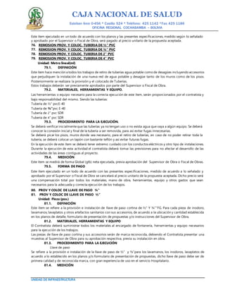 CAJA NACIONAL DE SALUD
Esteban Arce 0-456 * Casilla 524 * Teléfono: 425 1142 *Fax: 425 1186
OFICINA REGIONAL COCHABAMBA – BOLIVIA
UNIDAD DE INFRAESTRUCTURA
Este ítem ejecutado en un todo de acuerdo con los planos y las presentes especificaciones, medido según lo señalado
y aprobado por el Supervisor o Fiscal de Obra, será pagado al precio unitario de la propuesta aceptada.
76. REMOSION PROV. Y COLOC. TUBERIA DE ½” PVC
77. REMOSION PROV. Y COLOC. TUBERIA DE ¾” PVC
78. REMOSION PROV. Y COLOC. TUBERIA DE 2” PVC
79. REMOSION PROV. Y COLOC. TUBERIA DE 4” PVC
Unidad: Metro lineal(ml)
79.1. DEFINICIÓN
Este ítem hace mención a todos los trabajos de retiro de tuberías agua potable como de desagües incluyendo accesorios
que perjudiquen la instalación de una nueva red de agua potable y desagüe tanto de los muros como de los pisos.
Posteriormente se realizara la provisión y el colocado de Tuberías.
Estos trabajos deberán ser previamente aprobados por parte del Supervisor o Fiscal de Obra.
79.2. MATERIALES, HERRAMIENTAS Y EQUIPO.
Las herramientas o equipo necesario para la correcta ejecución de este ítem, serán proporcionados por el contratista y
bajo responsabilidad del mismo. Siendo las tuberías:
Tubería de ½” pvcE-40
Tubería de ¾”pvc E-40
Tubería de 2” pvc SDR
Tubería de 4” pvc SDR
79.3. PROCEDIMIENTO PARA LA EJECUCIÓN.
Se deberá verificar inicialmenteque las tuberías ya no tengan uso o no exista agua que vaya a algún equipo. Se deberá
conocer la conexión inicial y final de la tubería a ser removida, para así evitar fugas innecesarias.
Se deberá picar los pisos, muros donde sea necesario, para el retiro de tuberías, en caso de no poder retirar toda la
tubería, se deberá colocar un tapón con bastante teflón y así evitar futuras fugas.
En la ejecución de este ítem se deberá tener extremo cuidado con los conductos eléctricos y otro tipo de instalaciones.
Durante la ejecución de esta actividad el contratista deberá tomar las previsiones para no afectar el desarrollo de las
actividades de las áreas contiguas al proyecto.
79.4. MEDICIÓN
Este ítem se medirá de forma Global (glb) neta ejecutada, previa aprobación del Supervisor de Obra o Fiscal de Obras.
79.5. FORMA DE PAGO
Este ítem ejecutado en un todo de acuerdo con las presentes especificaciones, medido de acuerdo a lo señalado y
aprobado por el Supervisor o Fiscal de Obra se cancelará al precio unitario de la propuesta aceptada. Dicho precio será
una compensación total por todos los materiales, mano de obra, herramientas, equipo y otros gastos que sean
necesarios para la adecuada y correcta ejecución de los trabajos.
80. PROV Y COLOC DE LLAVE DE PASO ¾”
81. PROV Y COLOC DE LLAVE DE PASO ½”
Unidad: Pieza (pza.)
81.1. DEFINICIÓN
Este ítem se refiere a la provisión e instalación de llave de paso cortina de ½” Y ¾””FG. Para cada pieza de inodoro,
lavamanos, lavaplatos y otros artefactos sanitarios con sus accesorios, de acuerdo a la ubicación y cantidad establecida
en los planos de detalle, formulario de presentación de propuestas y/o instrucciones del Supervisor de Obra.
81.2. MATERIALES, HERRAMIENTAS Y EQUIPO
El Contratista deberá suministrar todos los materiales al encargado de fontanería, herramientas y equipo necesarios
para la ejecución de los trabajos.
Las piezas de llave de paso cortina y sus accesorios serán de marca reconocida, debiendo el Contratista presentar una
muestras al Supervisor de Obra para su aprobación respectiva, previa su instalación en obra.
81.3. PROCEDIMIENTO PARA LA EJECUCIÓN
Llave de paso
Se refiere a la provisión e instalación de la llave de paso de ½” y ¾”para los lavamanos, los inodoros, lavaplatos de
acuerdo a lo establecido en los planos y/o formulario de presentación de propuestas, dicho llave de paso debe ser de
primera calidad y de reconocida marca, con gran experiencia de uso en el servicio Hospitalario.
81.4. MEDICIÓN
 