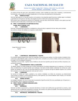 CAJA NACIONAL DE SALUD
Esteban Arce 0-456 * Casilla 524 * Teléfono: 425 1142 *Fax: 425 1186
OFICINA REGIONAL COCHABAMBA – BOLIVIA
UNIDAD DE INFRAESTRUCTURA
Las piezas de llave de paso para cada artefacto sanitario, serán medidas por pieza (pza.) instalada y correctamente
funcionando, o de acuerdo a la unidad establecida en el formulario de presentación de propuestas.
81.5. FORMA DE PAGO
Este ítem ejecutado en un todo de acuerdo con los planos y las presentes especificaciones, medido según lo señalado
y aprobado por el Supervisor de Obra, será pagado al precio unitario de la propuesta aceptada.
Dicho precio será compensación total por los materiales, mano de obra, herramientas, equipo y otros gastos que sean
necesarios para la adecuada y correcta ejecución los trabajos.
82. PROV. Y COLOCOCADO DE CORTINAS DE TELA
Unidad: Metro Cuadrado (m2)
82.1. 1. DEFINICIÓN
Este ítem comprende de la provisión e instalado de cortinas de tela, la reparación de las rieles previo pintado.
Las cortinas variaran de medidas con respecto a cada ventana.
82.2. 2. MATERIALES, HERRAMIENTAS Y EQUIPO
El contratista deberá proporcionar todos los materiales, herramientas para realizar el confeccionado e instalado de las
cortinas las cuales deberán poder correrse de un lado a otro, contando con su forro o doble cortina como se ilustra en
la imagen. (Con los pliegues necesarios)
Materiales como ser telas argollas barras metálicas o de aluminio soportes para las barras tornillos rampluses y los
accesorios necesarios
82.3. 3. PROCEDIMIENTO PARA LA EJECUCIÓN
Se deberá realizar el confeccionado de la cortina amenidad de la ventana designada por el supervisor o el fiscal de
obra, se deberá fijar a la pared soportes que sostengan a las barras donde estarán sostenidas las cortinas las cuales
podrán ser partidas en dos o de una sola pieza además de esto los soportes de fijación deberán separas a las cortinas
de la ventana a una prudente separación como ser de 5 a 8 cm.
82.4. 4. MEDICIÓN
Se tomara la medida por metro cuadrado a las cortinas instaladas con todos los accesorios ya anteriormente
mencionados, se pagara a conformidad del servicio y del supervisor, las cortinas deberán estar limpias y sin manchas
deberán corre de su posición con facilidad.
82.5. FORMA DE PAGO
Los trabajos realizados tal como lo prescriben las presentes Especificaciones Técnicas y aprobadas por el Supervisor o
Fiscal de Obra, para su respectiva cancelación.
83. PROV.Y COLOC. LETREROS ACRILICOS S/DIS.
Unidad: Pieza (pza.)
83.1. DEFINICIÓN
Este ítem se refiere a la provisión y colocación de letreros al interior de la edificación que permitan la correcta y clara
identificación de los diferentes ambientes y/o sectores, de acuerdo a los planos de detalle, formulario de presentación
de propuestas y/o instrucciones del Supervisor de Obra.
83.2. MATERIALES, HERRAMIENTAS Y EQUIPO
Imagen Referencial: Cortinas y
Argollas
 