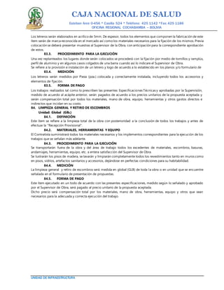 CAJA NACIONAL DE SALUD
Esteban Arce 0-456 * Casilla 524 * Teléfono: 425 1142 *Fax: 425 1186
OFICINA REGIONAL COCHABAMBA – BOLIVIA
UNIDAD DE INFRAESTRUCTURA
Los letreros serán elaborados en acrílico de 5mm. De espesor, todos los elementos que componen la fabricación de este
ítem serán de marca reconocida en el mercado así como los materiales necesarios para la fijación de los mismos. Previa
colocación se deberá presentar muestras al Supervisor de la Obra, con anticipación para la correspondiente aprobación
de estos.
83.3. PROCEDIMIENTO PARA LA EJECUCIÓN
Una vez replanteados los lugares donde serán colocados se procederá con la fijación por medio de tornillos y ramplús,
perfil de aluminio y en algunos casos colgados de una barra cuando así lo indicare el Supervisor de Obra.
Se refiere a la provisión e instalación de un letrero y logo de acuerdo a lo establecido en los planos y/o formulario de
83.4. MEDICIÓN
Los letreros serán medidos por Pieza (pza.) colocada y correctamente instalada, incluyendo todos los accesorios y
elementos de fijación.
83.5. FORMA DE PAGO
Los trabajos realizados tal como lo prescriben las presentes Especificaciones Técnicas y aprobadas por la Supervisión,
medido de acuerdo al acápite anterior, serán pagados de acuerdo a los precios unitarios de la propuesta aceptada y
serán compensación total por todos los materiales, mano de obra, equipo, herramientas y otros gastos directos e
indirectos que incidan en su costo.
84. LIMPIEZA GENERAL Y RETIRO DE ESCOMBROS
Unidad: Global (Glb.)
84.1. DEFINICIÓN
Este ítem se refiere a la limpieza total de la obra con posterioridad a la conclusión de todos los trabajos y antes de
efectuar la "Recepción Provisional".
84.2. MATERIALES, HERRAMIENTAS Y EQUIPO
El Contratista suministrará todos los materiales necesarios y los implementos correspondientes para la ejecución de los
trabajos que se señalan más adelante.
84.3. PROCEDIMIENTO PARA LA EJECUCIÓN
Se transportarán fuera de la obra y del área de trabajo todos los excedentes de materiales, escombros, basuras,
andamiajes, herramientas, equipo, etc. a entera satisfacción del Supervisor de Obra.
Se lustrarán los pisos de madera, se lavarán y limpiarán completamente todos los revestimientos tanto en muros como
en pisos, vidrios, artefactos sanitarios y accesorios, dejándose en perfectas condiciones para su habitabilidad.
84.4. MEDICIÓN
La limpieza general y retiro de escombros será medida en global (GLB) de toda la obra o en unidad que se encuentre
señalada en el formulario de presentación de propuestas.
84.5. FORMA DE PAGO
Este ítem ejecutado en un todo de acuerdo con las presentes especificaciones, medido según lo señalado y aprobado
por el Supervisor de Obra, será pagado al precio unitario de la propuesta aceptada.
Dicho precio será compensación total por los materiales, mano de obra, herramientas, equipo y otros que sean
necesarios para la adecuada y correcta ejecución del trabajo.
 