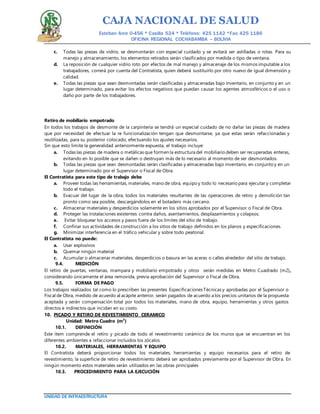 CAJA NACIONAL DE SALUD
Esteban Arce 0-456 * Casilla 524 * Teléfono: 425 1142 *Fax: 425 1186
OFICINA REGIONAL COCHABAMBA – BOLIVIA
UNIDAD DE INFRAESTRUCTURA
c. Todas las piezas de vidrio, se desmontarán con especial cuidado y se evitará ser astilladas o rotas. Para su
manejo y almacenamiento, los elementos retirados serán clasificados por medida o tipo de ventana.
d. La reposición de cualquier vidrio roto por efectos de mal manejo y almacenaje de los mismos imputable a los
trabajadores, correrá por cuenta del Contratista, quien deberá sustituirlo por otro nuevo de igual dimensión y
calidad.
e. Todas las piezas que sean desmontadas serán clasificadas y almacenadas bajo inventario, en conjunto y en un
lugar determinado, para evitar los efectos negativos que puedan causar los agentes atmosféricos o el uso o
daño por parte de los trabajadores.
Retiro de mobiliario empotrado
En todos los trabajos de desmonte de la carpintería se tendrá un especial cuidado de no dañar las piezas de madera
que por necesidad de efectuar la re funcionalización tengan que desmontarse, ya que estas serán refaccionadas y
reutilizadas, para su posterior colocado, efectuando los ajustes necesarios.
Sin que esto limite la generalidad anteriormente expuesta, el trabajo incluye:
a. Todas las piezas de madera o metálicas que formen la estructura del mobiliario deben ser recuperadas enteras,
evitando en lo posible que se dañen o destruyan más de lo necesario al momento de ser desmontados.
b. Todas las piezas que sean desmontadas serán clasificadas y almacenadas bajo inventario, en conjunto y en un
lugar determinado por el Supervisor o Fiscal de Obra.
El Contratista para este tipo de trabajo debe
a. Proveer todas las herramientas, materiales, mano de obra, equipo y todo lo necesario para ejecutar y completar
todo el trabajo.
b. Evacuar del lugar de la obra, todos los materiales resultantes de las operaciones de retiro y demolición tan
pronto como sea posible, descargándolos en el botadero más cercano.
c. Almacenar materiales y desperdicios solamente en los sitios aprobados por el Supervisor o Fiscal de Obra.
d. Proteger las instalaciones existentes contra daños, asentamientos, desplazamientos y colapsos.
e. Evitar bloquear los accesos y pasos fuera de los límites del sitio de trabajo.
f. Confinar sus actividades de construcción a los sitios de trabajo definidos en los planos y especificaciones.
g. Minimizar interferencia en el tráfico vehicular y sobre todo peatonal.
El Contratista no puede:
a. Usar explosivos
b. Quemar ningún material
c. Acumular o almacenar materiales, desperdicios o basura en las aceras o calles alrededor del sitio de trabajo.
9.4. MEDICIÓN
El retiro de puertas, ventanas, mampara y mobiliario empotrado y otros serán medidas en Metro Cuadrado (m2),
considerando únicamente el área removida, previa aprobación del Supervisor o Fiscal de Obra.
9.5. FORMA DE PAGO
Los trabajos realizados tal como lo prescriben las presentes Especificaciones Técnicas y aprobadas por el Supervisor o
Fiscal de Obra, medido de acuerdo al acápite anterior, serán pagados de acuerdo a los precios unitarios de la propuesta
aceptada y serán compensación total por todos los materiales, mano de obra, equipo, herramientas y otros gastos
directos e indirectos que incidan en su costo.
10. PICADO Y RETIRO DE REVESTIMIENTO CERAMICO
Unidad: Metro Cuadro (m²)
10.1. DEFINICIÓN
Este ítem comprende el retiro y picado de todo el revestimiento cerámico de los muros que se encuentran en los
diferentes ambientes a refaccionar incluidos los zócalos.
10.2. MATERIALES, HERRAMIENTAS Y EQUIPO
El Contratista deberá proporcionar todos los materiales, herramientas y equipo necesarios para el retiro de
revestimiento, la superficie de retiro de revestimiento deberá ser aprobados previamente por el Supervisor de Obra. En
ningún momento estos materiales serán utilizados en las obras principales
10.3. PROCEDIMIENTO PARA LA EJECUCIÓN
 