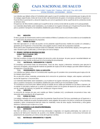 CAJA NACIONAL DE SALUD
Esteban Arce 0-456 * Casilla 524 * Teléfono: 425 1142 *Fax: 425 1186
OFICINA REGIONAL COCHABAMBA – BOLIVIA
UNIDAD DE INFRAESTRUCTURA
Los métodos que deberá utilizar el Contratista serán aquel os que él considere más convenientes para la ejecución de
los trabajos especificados. Antes de iniciar el retiro del revestimiento de pared, el Contratista solicitará al Supervisor o
Fiscal de Obra la autorización y ubicación respectiva, así como la aprobación de las superficies de los ambientes donde
se retiraran estos.
El Supervisor de Obra tendrá cuidado que la superficie de las construcciones esté de acuerdo con lo presupuestado.
Los materiales desechables serán trasladados y acumulados en los lugares indicados por el Supervisor/Fiscal de Obras,
para su posterior transporte a los botaderos establecidos para el efecto por las autoridades locales.
10.4. MEDICIÓN
El retiro y picado de revestimiento cerámico será medido en Metros Cuadrados (m2), en concordancia con lo establecido
en el formulario de presentación de propuestas.
10.5. FORMA DE PAGO
Este ítem ejecutado en un todo de acuerdo con las presentes especificaciones, medido de acuerdo a lo señalado y
aprobado por el Supervisor o Fiscal de Obra, será pagado al precio unitario de la propuesta aceptada.
Dicho precio será compensación total por todos los materiales, mano de obra, herramientas, equipo y otros gastos que
sean necesarios para la adecuada y correcta ejecución de los trabajos.
11. PICADO Y RETIRO DE REVOQUE DE YESO
Unidad: Metro Cuadrado (M2)
11.1. DEFINICION
Este ítem se refiere a la ejecución de trabajos de remoción y retiro de revoque de yeso, que por necesidad deberán ser
removidas, en áreas donde se efectuará la re funcionalización de ambientes.
11.2. MATERIALES, HERRAMIENTAS Y EQUIPO
El Contratista suministrará todas las herramientas, mano de obra, equipo y elementos necesarios para ejecutar la
remoción, el traslado y almacenajedel material recuperable de la ejecución de los trabajos que serán determinados por
el Supervisor o Fiscal de Obra.
11.3. PROCEDIMIENTO PARA LA EJECUCIÓN
Los métodos que deberá utilizar el Contratista serán aquellos que él considere más convenientes para la ejecución de
los trabajos especificados.
No se permitirá utilizar materiales provenientes de la remoción en posteriores trabajos, salvo expresa autorización
escrita del Supervisor o Fiscal de Obra.
Los materiales desechables serán trasladados y acumulados en los lugares indicados por el Supervisor o Fiscal de Obra,
para su posterior transporte a los botaderos establecidos para el efecto por las autoridades locales.
El Contratista al iniciar dicho ítem deberá solicitar el traslado de los cables que existieran en las áreas a intervenir, de
no realizar lo solicitado y realizar por su parte el Contratista correrá con los gastos de reposición ya que dichos cables
son de conexión de internet y no podrán ser cortados por ninguna manera.
11.4. MEDICIÓN
La remoción de revoque de yeso será medida por Metro Cuadrado (m2), considerando únicamente el área neta
removida, previa aprobación de la Supervisión.
11.5. FORMA DE PAGO
Los trabajos realizados tal como lo prescriben las presentes Especificaciones Técnicas y aprobadas por el Supervisor o
Fiscal de Obra, medido de acuerdo al acápite anterior, serán pagados de acuerdo a los precios unitarios de la propuesta
aceptada y serán compensación total por todos los materiales, mano de obra, equipo, herramientas y otros gastos
directos e indirectos que incidan en su costo.
12. LOSA ALIVIANADA H=20 VIGUETA PRETENSADA.
12.1. DEFINICIÓN
Este ítem se refiere a la construcción de losas alivianadas o aligeradas con viguetas pretensadas, las cuales son un
producto de fabricación industrial, de acuerdo a los detalles señalados en los planos constructivos, formulario de
presentación de propuestas y/o instrucciones del Supervisor de Obra.
12.2. MATERIALES HERRAMIENTAS Y EQUIPO
 