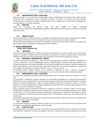 CAJA NACIONAL DE SALUD
Esteban Arce 0-456 * Casilla 524 * Teléfono: 425 1142 *Fax: 425 1186
OFICINA REGIONAL COCHABAMBA – BOLIVIA
UNIDAD DE INFRAESTRUCTURA
13.3. PROCEDIMIENTO PARA LA EJECUCION
Antes de proceder con el vaciado de la carpeta deberá picarse cuidadosamente la superficie hasta obtener buenas
condiciones para la adherencia. Luego se ejecutará el lavado y el lechado con cemento puro para proceder
inmediatamente al vaciado del hormigón con dosificación de 1:2:3 y un espesor de 4 a 6 centímetros. El preparado del
hormigón debe ser con equipo mezcladora.
13.4. MEDICION
Todos los contrapisos de cemento sobre losa serán medidos en Metros Cuadrados
(m2) tomando en cuenta el área neta del trabajo ejecutado. Se descontaran del área de pisos los ocupados por columnas
y otros elementos.
13.5. FORMA DE PAGO
Este ítem ejecutado en un todo de acuerdo con los planos y las presentes especificaciones, medido según lo señalado
y aprobado por el Supervisor de Obra, será pagado a los precios unitarios de la propuesta aceptada.
Dichos precios serán compensación total por los materiales, mano de obra, herramientas, equipo y otros gastos que
sean necesarios para una adecuada y correcta ejecución de los trabajos.
14. PISO DE PORCELANATO
Unidad: Metro Cuadrado (m2)
14.1. DEFINICIÓN
Este ítem se refiere a la provisión y colocación de pisos de porcelanato cm. de color y pulido, sobre contra pisos o
carpetas de hormigón. El trabajo anteriormente señalado será ejecutado de acuerdo a lo especificado en los planos de
detalles constructivos, formulario de presentación de propuestas y/o instrucciones del Supervisor de Obra.
14.2. MATERIALES, HERRAMIENTAS Y EQUIPO
Las piezas de porcelanato de 60x 60 cm., serán de manufactura garantizada y presentar superficies homogéneas en
cuanto a su pulimento y color, sin desportilladas rayones y o fallas de fábrica. Sus dimensiones serán aquéllas que se
encuentren establecidas en los planos de detalle o en su caso las que determine el Supervisor de Obra. En general, las
piezas de porcelanato son de muy alta dureza y alto tráfico del tipo PEI 4, no podrán ser rayadas por una punta de
acero, pueden ser importadas, con espesor no mayor a 15 mm. Ni menor a 10 mm.
El Contratista deberá entregar muestras de los materiales al Supervisor de Obra y obtener la aprobación
correspondiente para su empleo en obra. Esta aprobación no eximirá al Contratista sobre la calidad del producto.
14.3. PROCEDIMIENTO PARA LA EJECUCIÓN
La colocación de las piezas de porcelanato PEI 4, será efectuada sobre una capa de mortero de cemento y/o cemento
cola.
Los contra pisos o carpetas de hormigón, ejecutados con anterioridad y preparados en su terminación de acuerdo lo
establecido en el ítem correspondiente, se picarán si fuera necesario para remover cualquier material extraño o morteros
sueltos y se lavarán adecuadamente. Luego se colocarán maestras a distancias no mayores a 3 metros. Si el piso lo
requiriera o se indicara expresamente, se le darán pendientes del orden del 0.5 al 1%, hacia las rejillas de evacuación de
aguas u otros puntos indicados en los planos.
Sobre la superficie limpia y húmeda del contra piso o carpeta de concreto, se colocarán a lienza y nivel las piezas,
asentándolas con mortero de cemento y arena en proporción 1:3 o cemento cola de calidad reconocida y cuyo espesor
no será inferior a 1.0 cm. La colocación no permitirá separación entre las juntas ni variación de alturas entre una y otra.
Una vez colocadas se rellenarán las juntas entre pieza y pieza con lechada de cemento puro, con ocre de acuerdo al
color del piso.
El Contratista deberá tomar las precauciones necesarias para evitar el tránsito sobre los pisos recién colocados, durante
por lo menos tres (3) días de su acabado.
14.4. MEDICION
Los pisos de porcelanato se medirán en Metros Cuadrados (m2), tomando en cuenta únicamente las superficies netas
ejecutadas con la aprobación del Supervisor y/o Fiscal de Obra.
14.5. FORMA DE PAGO
Este ítem ejecutado en un todo de acuerdo con los planos y las presentes especificaciones, medido según lo señalado
y aprobado por el Supervisor de Obra, será pagado a los precios unitarios de la propuesta aceptada. Dichos precios
 