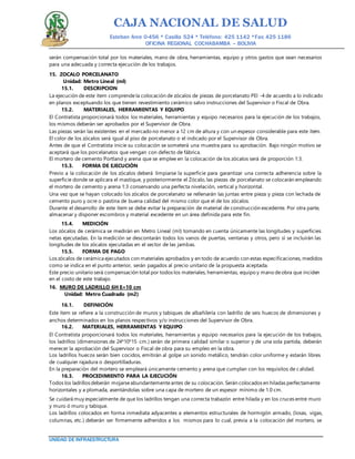 CAJA NACIONAL DE SALUD
Esteban Arce 0-456 * Casilla 524 * Teléfono: 425 1142 *Fax: 425 1186
OFICINA REGIONAL COCHABAMBA – BOLIVIA
UNIDAD DE INFRAESTRUCTURA
serán compensación total por los materiales, mano de obra, herramientas, equipo y otros gastos que sean necesarios
para una adecuada y correcta ejecución de los trabajos.
15. ZOCALO PORCELANATO
Unidad: Metro Lineal (ml)
15.1. DESCRIPCION
La ejecución de este ítem comprendela colocación de zócalos de piezas de porcelanato PEI -4 de acuerdo a lo indicado
en planos exceptuando los que tienen revestimiento cerámico salvo instrucciones del Supervisor o Fiscal de Obra.
15.2. MATERIALES, HERRAMIENTAS Y EQUIPO
El Contratista proporcionará todos los materiales, herramientas y equipo necesarios para la ejecución de los trabajos,
los mismos deberán ser aprobados por el Supervisor de Obra.
Las piezas serán las existentes en el mercado no menor a 12 cm de altura y con un espesor considerable para este ítem.
El color de los zócalos será igual al piso de porcelanato o el indicado por el Supervisor de Obra.
Antes de que el Contratista inicie su colocación se someterá una muestra para su aprobación. Bajo ningún motivo se
aceptará que los porcelanatos que vengan con defecto de fábrica.
El mortero de cemento Portland y arena que se emplee en la colocación de los zócalos será de proporción 1:3.
15.3. FORMA DE EJECUCIÓN
Previo a la colocación de los zócalos deberá limpiarse la superficie para garantizar una correcta adherencia sobre la
superficie donde se aplicara el mastique, y posteriormente el Zócalo, las piezas de porcelanato se colocarán empleando
el mortero de cemento y arena 1:3 conservando una perfecta nivelación, vertical y horizontal.
Una vez que se hayan colocado los zócalos de porcelanato se rellenarán las juntas entre pieza y pieza con lechada de
cemento puro y ocre o pastina de buena calidad del mismo color que el de los zócalos.
Durante el desarrollo de este ítem se debe evitar la preparación de material de construcción excedente. Por otra parte,
almacenar y disponer escombros y material excedente en un área definida para este fin.
15.4. MEDICIÓN
Los zócalos de cerámica se medirán en Metro Lineal (ml) tomando en cuenta únicamente las longitudes y superficies
netas ejecutadas. En la medición se descontarán todos los vanos de puertas, ventanas y otros, pero sí se incluirán las
longitudes de los zócalos ejecutadas en el sector de las jambas.
15.5. FORMA DE PAGO
Los zócalos de cerámica ejecutados con materiales aprobados y en todo de acuerdo con estas especificaciones, medidos
como se indica en el punto anterior, serán pagados al precio unitario de la propuesta aceptada.
Este precio unitario será compensación total por todos los materiales, herramientas, equipo y mano deobra que inciden
en el costo de este trabajo.
16. MURO DE LADRILLO 6H E=10 cm
Unidad: Metro Cuadrado (m2)
16.1. DEFINICIÓN
Este ítem se refiere a la construcción de muros y tabiques de albañilería con ladrillo de seis huecos de dimensiones y
anchos determinados en los planos respectivos y/o instrucciones del Supervisor de Obra.
16.2. MATERIALES, HERRAMIENTAS Y EQUIPO
El Contratista proporcionará todos los materiales, herramientas y equipo necesarios para la ejecución de los trabajos,
los ladrillos (dimensiones de 24*10*15 cm.) serán de primera calidad similar o superior y de una sola partida, deberán
merecer la aprobación del Supervisor o Fiscal de obra para su empleo en la obra.
Los ladrillos huecos serán bien cocidos, emitirán al golpe un sonido metálico, tendrán color uniforme y estarán libres
de cualquier rajadura o desportilladuras.
En la preparación del mortero se empleará únicamente cemento y arena que cumplan con los requisitos de calidad.
16.3. PROCEDIMIENTO PARA LA EJECUCIÓN
Todos los ladrillos deberán mojarseabundantementeantes de su colocación. Serán colocados en hiladas perfectamente
horizontales y a plomada, asentándolas sobre una capa de mortero de un espesor mínimo de 1.0 cm.
Se cuidará muy especialmente de que los ladrillos tengan una correcta trabazón entre hilada y en los cruces entre muro
y muro ó muro y tabique.
Los ladrillos colocados en forma inmediata adyacentes a elementos estructurales de hormigón armado, (losas, vigas,
columnas, etc.) deberán ser firmemente adheridos a los mismos para lo cual, previa a la colocación del mortero, se
 
