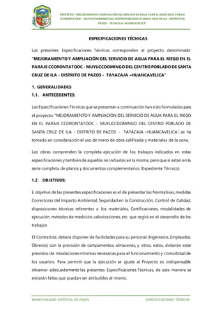 MUNICIPALIDAD DISTRITAL DE PAZOS ESPECIFICACIONES TÉCNICAS
PROYECTO: “MEJORAMIENTOY AMPLIACIÓN DEL SERVICIODEAGUA PARA EL RIEGOEN EL PARAJE
CCORONTATOOC - MUYUCCDOMINGODEL CENTROPOBLADODESANTA CRUZ DEILA -DISTRITODE
PAZOS - TAYACAJA -HUANCAVELICA”
ESPECIFICACIONES TÉCNICAS
Las presentes Especificaciones Técnicas corresponden al proyecto denominado:
“MEJORAMIENTO Y AMPLIACIÓN DEL SERVICIO DE AGUA PARA EL RIEGO EN EL
PARAJE CCORONTATOOC - MUYUCCDOMINGO DEL CENTRO POBLADO DE SANTA
CRUZ DE ILA - DISTRITO DE PAZOS - TAYACAJA –HUANCAVELICA”
1. GENERALIDADES
1.1. ANTECEDENTES:
Las Especificaciones Técnicas que se presentan a continuación han sido formuladas para
el proyecto: “MEJORAMIENTO Y AMPLIACIÓN DEL SERVICIO DE AGUA PARA EL RIEGO
EN EL PARAJE CCORONTATOOC - MUYUCCDOMINGO DEL CENTRO POBLADO DE
SANTA CRUZ DE ILA - DISTRITO DE PAZOS - TAYACAJA –HUANCAVELICA”, se ha
tomado en consideración el uso de mano de obra calificada y materiales de la zona.
Las obras comprenden la completa ejecución de los trabajos indicados en estas
especificaciones y también de aquellos no incluidos en la misma, pero que si están en la
serie completa de planos y documentos complementarios (Expediente Técnico).
1.2. OBJETIVOS:
E objetivo de las presentes especificaciones es el de presentar las Normativas, medidas
Correctoras del Impacto Ambiental, Seguridad en la Construcción, Control de Calidad,
disposiciones técnicas referentes a los materiales, Certificaciones, modalidades de
ejecución, métodos de medición, valorizaciones, etc. que regirá en el desarrollo de los
trabajos
El Contratista, deberá disponer de facilidades para su personal (Ingenieros, Empleados,
Obreros) con la previsión de campamentos, almacenes, y otros, estos, deberán estar
previstos de instalaciones mínimas necesarias para el funcionamiento y comodidad de
los usuarios. Para permitir que la ejecución se ajuste al Proyecto es indispensable
observar adecuadamente las presentes Especificaciones Técnicas, de esta manera se
evitarán fallas que puedan ser atribuibles al mismo.
 