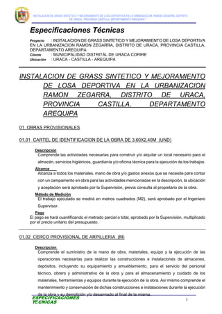 INSTALACION DE GRASS SINTETICO Y MEJORAMIENTO DE LOSA DEPORTIVA EN LA URBANIZACION RAMON ZEGARRA, DISTRITO
DE URACA, PROVINCIA CASTILLA, DEPARTAMENTO AREQUIPA”
1
ESPECIFICACIONES
TÉCNICAS
Especificaciones Técnicas
Proyecto : INSTALACION DE GRASS SINTETICO Y MEJORAMIENTO DE LOSA DEPORTIVA
EN LA URBANIZACION RAMON ZEGARRA, DISTRITO DE URACA, PROVINCIA CASTILLA,
DEPARTAMENTO AREQUIPA
Cliente : MUNICIPALIDAD DISTRITAL DE URACA CORIRE
Ubicación : URACA - CASTILLA - AREQUIPA
INSTALACION DE GRASS SINTETICO Y MEJORAMIENTO
DE LOSA DEPORTIVA EN LA URBANIZACION
RAMON ZEGARRA, DISTRITO DE URACA,
PROVINCIA CASTILLA, DEPARTAMENTO
AREQUIPA
01 OBRAS PROVISIONALES
01.01 CARTEL DE IDENTIFICACION DE LA OBRA DE 3.60X2.40M (UND)
Descripción
Comprende las actividades necesarias para construir y/o alquilar un local necesario para el
almacén, servicios higiénicos, guardianía y/o oficina técnica para la ejecución de los trabajos.
Alcance
Alcanza a todos los materiales, mano de obra y/o gastos anexos que se necesite para contar
con un campamento en obra para las actividades mencionadas en la descripción, la ubicación
y aceptación será aprobado por la Supervisión, previa consulta al propietario de la obra.
Método de Medición
El trabajo ejecutado se medirá en metros cuadrados (M2), será aprobado por el Ingeniero
Supervisor.
Pago
El pago se hará cuantificando el metrado parcial o total, aprobado por la Supervisión, multiplicado
por el precio unitario del presupuesto.
01.02 CERCO PROVISIONAL DE ARPILLERIA (M)
Descripción
Comprende el suministro de la mano de obra, materiales, equipo y la ejecución de las
operaciones necesarias para realizar las construcciones e instalaciones de almacenes,
depósitos, incluyendo su equipamiento y amueblamiento, para el servicio del personal
técnico, obrero y administrativo de la obra y para el almacenamiento y cuidado de los
materiales, herramientas y equipos durante la ejecución de la obra. Así mismo comprende el
mantenimiento y conservación de dichas construcciones e instalaciones durante la ejecución
de la obra y su demolición y/o desarmado al final de la misma.
 