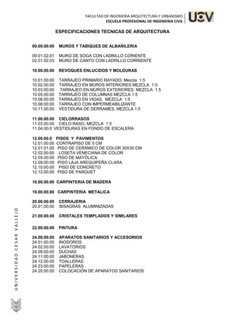 FACULTAD DE INGENIERIA ARQUITECTURA Y URBANISMO
ESCUELA PROFESIONAL DE INGENIERIA CIVIL
U
N
I
V
E
R
S
I
D
A
D
C
E
S
A
R
V
A
L
L
E
J
O
ESPECIFICACIONES TECNICAS DE ARQUITECTURA
09.00.00.00 MUROS Y TABIQUES DE ALBAÑILERIA
09.01.02.01 MURO DE SOGA CON LADRILLO CORIENTE
02.01.02.03 MURO DE CANTO CON LADRILLO CORRIENTE
10.00.00.00 REVOQUES ENLUCIDOS Y MOLDURAS
10.01.00.00 TARRAJEO PRIMARIO RAYADO, Mezcla 1:5
10.02.00.00 TARRAJEO EN MUROS INTERIORES MEZCLA 1:5
10.03.00.00 TARRAJEO EN MUROS EXTERIORES MEZCLA 1:5
10.05.00.00 TARRAJEO DE COLUMNAS MEZCLA 1:5
10.06.00.00 TARRAJEO EN VIGAS, MEZCLA 1:5
10.08.00.00 TARRAJEO CON IMPERMEABILIZANTE
10.11.00.00 VESTIDURA DE DERRAMES, MEZCLA 1:5
11.00.00.00 CIELORRASOS
11.03.00.00 CIELO RASO, MEZCLA 1:5
11.04.00.0 VESTIDURAS EN FONDO DE ESCALERA
12.00.00.0 PISOS Y PAVIMENTOS
12.01.00.00 CONTRAPISO DE 5 CM
12.01.01.00 PISO DE CERÁMICO DE COLOR 30X30 CM
12.02.00.00 LOSETA VENECIANA DE COLOR
12.05.00.00 PISO DE MAYÓLICA
12.09.00.00 PISO LAJA AREQUIPEÑA CLARA
12.10.00.00 PISO DE CONCRETO
12.12.00.00 PISO DE PARQUET
18.00.00.00 CARPINTERIA DE MADERA
19.00.00.00 CARPINTERIA METALICA
20.00.00.00 CERRAJERIA
20.01.00.00 BISAGRAS ALUMINIZADAS
21.00.00.00 CRISTALES TEMPLADOS Y SIMILARES
22.00.00.00 PINTURA
24.00.00.00 APARATOS SANITARIOS Y ACCESORIOS
24.01.00.00 INODOROS
24.02.00.00 LAVATORIOS
24.09.00.00 DUCHAS
24.11.00.00 JABONERAS
24.12.00.00 TOALLERAS
24.23.00.00 PAPELERAS
24.20.00.00 COLOCACIÓN DE APARATOS SANITARIOS
 