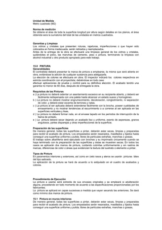 Unidad de Medida
Metro cuadrado (M2)
Norma de medición
Se obtiene el área de toda la superficie longitud por altura según detalles en los planos, el área
obtenida sera la sumatoria del total de las unidades en metros cuadrados.
Garantías y Limpieza
Los vidrios y cristales que presenten roturas, rajaduras, imperfecciones o que hayan sido
colocados en forma inadecuada, serán retirados y reemplazados.
Antes de la entrega de la obra se efectuará una limpieza general de los vidrios y cristales,
quitándoles el polvo, las manchas de cemento, yeso o pintura, terminando la limpieza con
alcohol industrial u otro producto apropiado para este trabajo.
15.0 PINTURA
Generalidades
El contratista deberá presentar la marca de pintura a emplearse, la misma que será abierta en
obra, evitándose la adición de cualquier sustancia para adelgazarla.
La elección de colores se efectuara en obra. El inspector indicará los colores respectivos en
estricta coordinación con el proyectista; debiéndose en todo caso
efectuar aplicaciones de prueba y control para su definitiva elección. El acabado tendrá una
garantía no menor de 60 días, después de entregada la obra.
Requisitos de las Pinturas
a ) La pintura no deberá ostentar un asentamiento excesivo en su recipiente abierto, y deberá ser
fácilmente redispersada con una paleta hasta alcanzar un estado suave y homogéneo.
b ) La pintura no deberá mostrar engrumecimiento, decoloración, conglutimiento, ni separación
de color, y deberá estar excenta de terrones y natas.
c ) La pintura al ser aplicada deberá extenderse fácilmente con la brocha, poseer cualidades de
enrasamiento y no mostrar tendencias al escurrimiento o a correrse al ser aplicada en las
superficies verticales y lisas.
d ) La pintura no deberá formar nata, en el envase tapado en los períodos de interrupción de la
faena de pintado.
e ) La pintura deberá secar dejando un acabado liso y uniforme, exento de asperezas, granos
angulosos, partes disparejas y otras imperfecciones de la superficie.
Preparación de las superficies
De manera general, todas las superficies a pintar, deberán estar secas, limpias y preparadas
para recibir el acabado de pintura. Los empastados serán resanados, masillados y lijados hasta
conseguir una superficie uniforme y pulida, libres de partículas extrañas, manchas o grasas.
El trabajo sobre albañilería será ejecutado con brochas y su imprimado únicamente cuando se
haya terminado con la preparación de las superficies y éstas se muestren secas. En todos los
casos se aplicarán dos manos de pintura, cuidando cubrirlas uniformemente y sin rastros de
marcas, diferencias de color o áreas que evidencien la textura del sustrato o elemento a pintar.
Tipos de Pintura
En paramentos interiores y exteriores, así como en cielo rasos y aleros se usarán pinturas látex
del tipo satinado.
La aplicación de la pintura se hará de acuerdo a lo estipulado en el cuadro de acabados y
colores.
Procedimiento de Ejecución
La pintura a usarse será extraída de sus envases originales y se empleará si adulteración
alguna, procediendo en todo momento de acuerdo a las especificaciones proporcionadas por los
fabricantes.
La pintura se aplicará en capas sucesivas a medida que vayan secando las anteriores. Se dará
como mínimo dos manos de pintura.
15.1 Pintura en muros interiores
De manera general, todas las superficies a pintar, deberán estar secas, limpias y preparadas
para recibir el acabado de pintura. Los empastados serán resanados, masillados y lijados hasta
conseguir una superficie uniforme y pulida, libres de partículas extrañas, manchas o grasas.
 