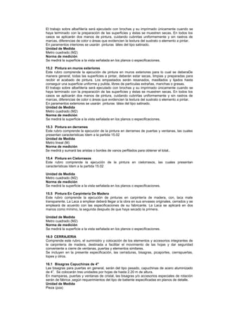 El trabajo sobre albañilería será ejecutado con brochas y su imprimado únicamente cuando se
haya terminado con la preparación de las superficies y éstas se muestren secas. En todos los
casos se aplicarán dos manos de pintura, cuidando cubrirlas uniformemente y sin rastros de
marcas, diferencias de color o áreas que evidencien la textura del sustrato o elemento a pintar.
En paramentos interiores se usarán pinturas látex del tipo satinado.
Unidad de Medida
Metro cuadrado (M2)
Norma de medición
Se medirá la superficie a la vista señalada en los planos o especificaciones.
15.2 Pintura en muros exteriores
Este rubro comprende la ejecución de pintura en muros exteriores para lo cual se deberaDe
manera general, todas las superficies a pintar, deberán estar secas, limpias y preparadas para
recibir el acabado de pintura. Los empastados serán resanados, masillados y lijados hasta
conseguir una superficie uniforme y pulida, libres de partículas extrañas, manchas o grasas.
El trabajo sobre albañilería será ejecutado con brochas y su imprimado únicamente cuando se
haya terminado con la preparación de las superficies y éstas se muestren secas. En todos los
casos se aplicarán dos manos de pintura, cuidando cubrirlas uniformemente y sin rastros de
marcas, diferencias de color o áreas que evidencien la textura del sustrato o elemento a pintar.
En paramentos exteriores se usarán pinturas látex del tipo satinado.
Unidad de Medida
Metro cuadrado (M2)
Norma de medición
Se medirá la superficie a la vista señalada en los planos o especificaciones.
15.3 Pintura en derrames
Este rubro comprende la ejecución de la pintura en derrames de puertas y ventanas, las cuales
presentan características Idem a la partida 15.02
Unidad de Medida
Metro lineal (M)
Norma de medición
Se medirá y sumará las aristas o bordes de vanos perfilados para obtener el total..
15.4 Pintura en Cielorrasos
Este rubro comprende la ejecución de la pintura en cielorrasos, las cuales presentan
características Idem a la partida 15.02
Unidad de Medida
Metro cuadrado (M2)
Norma de medición
Se medirá la superficie a la vista señalada en los planos o especificaciones.
15.5 Pintura En Carpintería De Madera
Este rubro comprende la ejecución de pinturas en carpintería de madera, con, laca mate
transparente. La Laca a emplear deberá llegar a la obra en sus envases originales, cerrados y se
empleará de acuerdo con las especificaciones de su fabricante. La Laca se aplicará en dos
manos como mínimo, la segunda después de que haya secado la primera.
Unidad de Medida
Metro cuadrado (M2)
Norma de medición
Se medirá la superficie a la vista señalada en los planos o especificaciones.
16.0 CERRAJERIA
Comprende este rubro, el suministro y colocación de los elementos y accesorios integrantes de
la carpintería de madera, destinada a facilitar el movimiento de las hojas y dar seguridad
conveniente a cierre de ventanas, puertas y elementos similares.
Se incluyen en la presente especificación, las cerraduras, bisagras, picaportes, cierrapuertas,
topes y otros.
16.1 Bisagras Capuchinas de 4"
Las bisagras para puertas en general, serán del tipo pesado, capuchinas de acero aluminizado
de 4”. Se colocarán tres unidades por hojas de hasta 2.20 m de altura.
En mamparas, puertas y ventanas de cristal, las bisagras y/o accesorios especiales de rotación
serán de fábrica ,según requerimientos del tipo de batiente especificadas en planos de detalle.
Unidad de Medida
Pieza (pza)
 