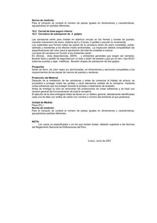 Norma de medición
Para el cómputo se contará el número de piezas iguales en dimensiones y características,
agrupándose en partidas diferentes.
16.2 Cerrad.de bola seguro interior
16.3 Cerradura de sobreponer de 2 golpes
Las cerraduras serán para instalar en abertura circular en los frentes y bordes de puertas.
Llevarán mecanismo de acero, sistema de 6 y 5 pines, 2 perillas y escudo no ornamental.
Los materiales que forman todas las partes de la cerradura serán de acero inoxidable, pulido,
satinado y resistentes a los efectos medio ambientales. .La inspección deberá compatibilizar las
especificaciones del rubro para la aprobación del total de unidades a colocar.
Los tipos de cerradura en función a los ambientes serán:
En oficinas, otras dependencias, SSHH. y ambientes generales que exigen ser cerrados;
llevarán llave y pestillo de seguridad por un lado y botón de preside y giro por el otro ( tipo B).En
todas las puertas y rejas metálicas , llevarán chapas de sobreponer de dos golpes.
Picaportes
Serán de fierro, de color negro y/o aluminizadas, en dimensiones y secciones compatibles a los
requerimientos de las piezas de marcos de puertas y ventanas.
Protección del Material
Después de la instalación de las cerraduras y antes de comenzar el trabajo de pintura, se
procederá a proteger todas las perillas y otros elementos visibles de la cerrajería, mediante
cintas adhesivas que los protejan durante el pintado o tratamiento de acabado.
Antes de entregar la obra se removerán las protecciones de cintas adhesivas y se hará una
revisión general del funcionamiento de toda la cerrajería.
El ejecutor de la obra entregará todas las llaves en un tablero general, debidamente identificadas
cada una de ellas con anillos de cartón con nombre o número del ambiente al que pertenece.
Unidad de Medida
Pieza (Pz.)
Norma de medición
Para el cómputo se contará el número de piezas iguales en dimensiones y características,
agrupándose partidas diferentes.
NOTA:
- Los casos no especificados o en los que existan dudas, deberán sujetarse a las Normas
del Reglamento Nacional de Edificaciones del Perú.
Cusco, Junio de 2007
 