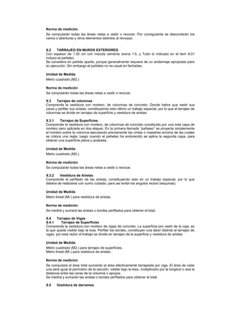 Norma de medición
Se computarán todas las áreas netas a vestir o revocar. Por consiguiente se descontarán los
vanos o aberturas y otros elementos distintos al revoque.
8.2 TARRAJEO EN MUROS EXTERIORES
Con espesor de 1.50 cm con mezcla cemento arena 1:5, y Todo lo indicado en el item 8.01
incluso el pañeteo.
Se considera en partida aparte, porque generalmente requiere de un andamiaje apropiado para
su ejecución. Sin embargo el pañeteo no es usual en fachadas.
Unidad de Medida
Metro cuadrado (M2.)
Norma de medición
Se computarán todas las áreas netas a vestir o revocar.
8.3 Tarrajeo de columnas
Comprende la vestidura con mortero, de columnas de concreto. Donde habra que vestir sus
caras y perfilar sus aristas; constituyendo esto último un trabajo especial, por lo que el tarrajeo de
columnas se divide en tarrajeo de superficie y vestidura de aristas.
8.3.1 Tarrajeo de Superficies
Comprende la vestidura con mortero, de columnas de concreto constituido por una sola capa de
mortero pero aplicada en dos etapas. En la primera llamada “pañeteo” se proyecta simplemente
el mortero sobre la columna ejecutando previamente las cintas o maestras encima de las cuales
se coloca una regla, luego cuando el pañeteo ha endurecido se aplica la segunda capa, para
obtener una superficie plana y acabada.
Unidad de Medida
Metro cuadrado (M2.)
Norma de medición
Se computarán todas las áreas netas a vestir o revocar.
8.3.2 Vestidura de Aristas
Comprende el perfilado de las aristas; constituyendo esto en un trabajo especial, por lo que
debera de realizarse con sumo cuidado, para asi evitar los angulos rectos (esquinas).
Unidad de Medida
Metro lineal (MI.) para vestidura de aristas.
Norma de medición
Se medirá y sumará las aristas o bordes perfilados para obtener el total.
8.4 Tarrajeo de Vigas
8.4.1 Tarrajeo de Superficies
Comprende la vestidura con mortero de vigas de concreto. La superficie por vestir de la viga, es
la que queda visible bajo la losa. Perfilar los bordes, constituyen una labor distinta al tarrajeo de
vigas, por esta razón el trabajo se divide en tarrajeo de la superficie y vestidura de aristas.
Unidad de Medida
Metro cuadrado (M2.) para tarrajeo de superficies.
Metro lineal (MI.) para vestidura de aristas.
Norma de medición
Se computará el área total sumando el área efectivamente tarrajeada por viga. El área de cada
una será igual al perímetro de la sección, visible bajo la losa, multiplicado por la longitud o sea la
distancia entre las caras de la columna o apoyos.
Se medirá y sumarán las aristas o bordes perfilados para obtener el total.
8.5 Vestidura de derrames
 